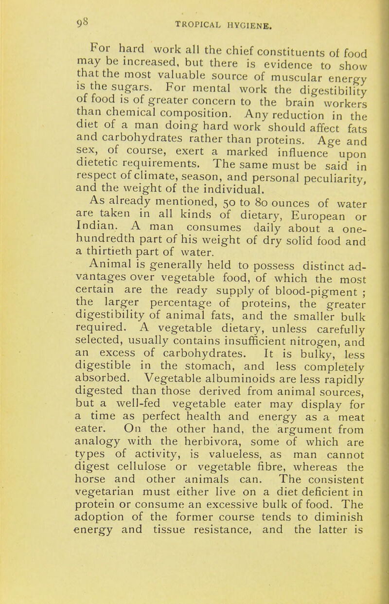 For hard work all the chief constituents of food may be increased, but there is evidence to show that the most valuable source of muscular energy is the sugars. For mental work the digestibility of food is of greater concern to the brain workers than chemical composition. Any reduction in the diet of a man doing hard work should affect fats and carbohydrates rather than proteins. Age and sex, of course, exert a marked influence upon dietetic requirements. The same must be said in respect of climate, season, and personal peculiarity, and the weight of the individual. As already mentioned, 50 to 80 ounces of water are taken in all kinds of dietary, European or Indian. A man consumes daily about a one- hundredth part of his weight of dry solid food and a thirtieth part of water. Animal is generally held to possess distinct ad- vantages over vegetable food, of which the most certain are the ready supply of blood-pigment ; the larger percentage of proteins, the greater digestibility of animal fats, and the smaller bulk required. A vegetable dietary, unless carefully selected, usually contains insufficient nitrogen, and an excess of carbohydrates. It is bulky, less digestible in the stomach, and less completely absorbed. Vegetable albuminoids are less rapidly digested than those derived from animal sources, but a well-fed vegetable eater may display for a time as perfect health and energy as a meat eater. On the other hand, the argument from analogy with the herbivora, some of which are types of activity, is valueless, as man cannot digest cellulose or vegetable fibre, whereas the horse and other animals can. The consistent vegetarian must either live on a diet deficient in protein or consume an excessive bulk of food. The adoption of the former course tends to diminish energy and tissue resistance, and the latter is