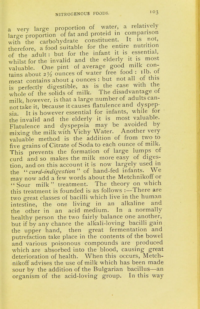 a very large proportion of water, a relatively lar-e proportion of fat and proteid in comparison with the carbohydrate constituent. It is not, therefore, a food suitable for the entire nutrition of the adult: but for the infant it is essential, whilst for the invalid and the elderly it is most valuable. One pint of average good milk con- tains about 2 ^/^ ounces of water free food : lib. ot meat contains about 4 ounces : but not all ot this is perfectly digestible, as is the case with the whole of the solids of milk. The disadvantage of milk, however, is that a large number of adults can- not take it, because it causes flatulence and dyspep- sia. It is however essential for infants, while for the invalid and the elderly it is most valuable. Flatulence and dyspepsia may be avoided by mixing the milk with Vichy Water. Another very valuable method is the addition of from two to five grains of Citrate of Soda to each ounce of milk. This prevents the formation of large lumps of curd and so makes the milk more easy of diges- tion, and on this account it is now largely used in the ''curd-indigestion'' of hand-fed infants. We may now add a few words about the Metchnikoff or Sour milk treatment. The theory on which this treatment is founded is as follows :—There are two great classes of bacilli which live in the human intestine, the one living in an alkaline and the other in an acid medium. In a normally healthy person the two fairly balance one another, but if by any chance the alkali-loving bacilli gain the upper hand, then great fermentation and putrefaction take place in the contents of the bowel and various poisonous compounds are produced which are absorbed into the blood, causing great deterioration of health. When this occurs, Metch- nikoff advises the use of milk which has been made sour by the addition of the Bulgarian bacillus—an organism of the acid-loving group. In this way