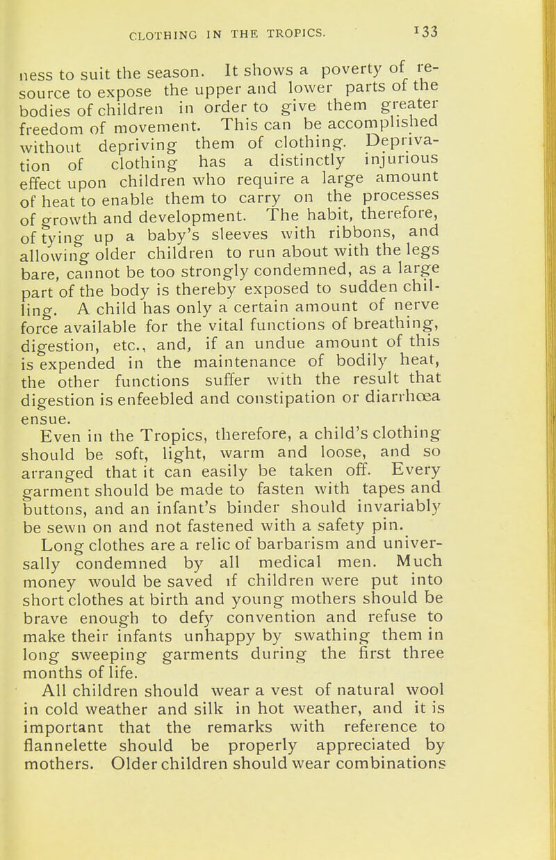 ness to suit the season. It shows a poverty of re- source to expose the upper and lower parts of the bodies of children in order to give them greater freedom of movement. This can be accomplished without depriving them of clothing. Depriva- tion of clothing has a distinctly injurious effect upon children who require a large amount of heat to enable them to carry on the processes of o-rowth and development. The habit, therefore, of Tying up a baby's sleeves with ribbons, and allowing older children to run about with the legs bare, cannot be too strongly condemned, as a large part of the body is thereby exposed to sudden chil- ling. A child has only a certain amount of nerve force available for the vital functions of breathing, digestion, etc., and, if an undue amount of this is expended in the maintenance of bodily heat, the other functions suffer with the result that digestion is enfeebled and constipation or diarrhoea ensue. Even in the Tropics, therefore, a child's clothing should be soft, light, warm and loose, and so arranged that it can easily be taken off. Every garment should be made to fasten with tapes and buttons, and an infant's binder should invariably be sewn on and not fastened with a safety pin. Long clothes are a relic of barbarism and univer- sally condemned by all medical men. Much money would be saved if children were put into short clothes at birth and young mothers should be brave enough to defy convention and refuse to make their infants unhappy by swathing them in long sweeping garments during the first three months of life. All children should wear a vest of natural wool in cold weather and silk in hot weather, and it is important that the remarks with reference to flannelette should be properly appreciated by mothers. Older children should wear combinations