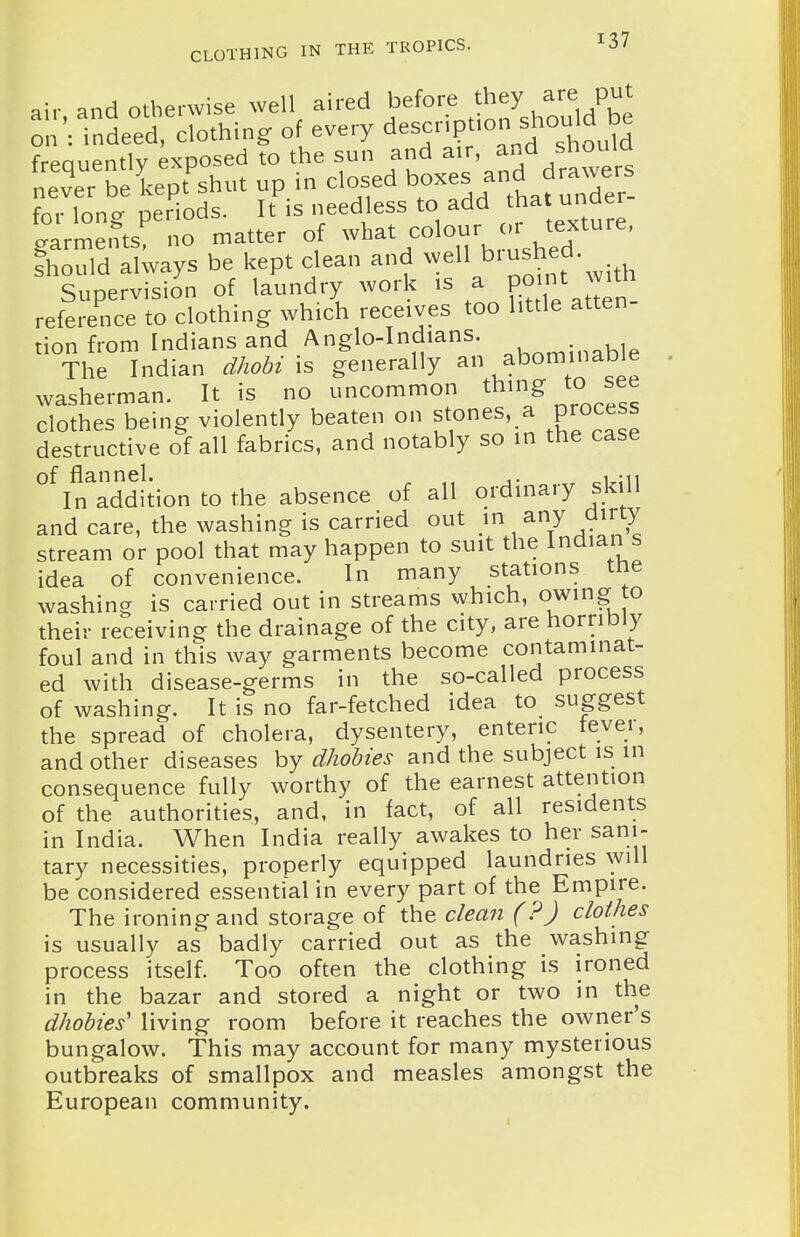 air and otherwise well aired before they are put on: indeed, clothing of every description should be frequently exposed to the sun and ^ir, and shouia never be kept shut up in closed ^^^^^ f ^^^^Xr_ for long periods. It is needless to add t^a under garments, no matter of ^-t^^^^^^^^, 'Ved Should always be kept clean and ^^ell biushed Supervision of laundry work is a ^^^^^^^ reference to clothing which receives too little atten tion from Indians and Anglo-Indians. ,j The Indian dhobi \s generally abominable washerman. It is no uncommon t^ing to see clothes being violently beaten on stones, a process destructive of all fabrics, and notably so in the case of flannel. ^ _,. ^ ^, mi In addition to the absence of all ordinary skill and care, the washing is carried out .i^^/ .^^^^^ stream or pool that may happen to suit the Inclian s idea of convenience. In many stations tne washing is carried out in streams which, owing to their receiving the drainage of the city, are horribly foul and in this way garments become contaminat- ed with disease-germs in the so-called process of washing. It is no far-fetched idea to suggest the spread of cholera, dysentery, enteric tevei, and other diseases by dhoMes and the subject is in consequence fully worthy of the earnest attention of the authorities, and, in fact, of all residents in India. When India really awakes to her sani- tary necessities, properly equipped laundries will be considered essential in every part of the Empire. The ironing and storage of the clean (?) clothes is usually as badly carried out as the washing process itself. Too often the clothing is ironed in the bazar and stored a night or two in the dhobies' living room before it reaches the owner's bungalow. This may account for many mysterious outbreaks of smallpox and measles amongst the European community.