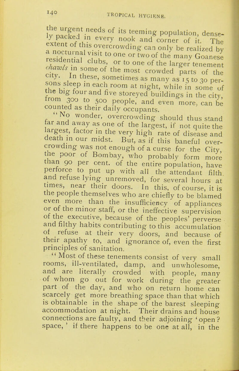 fyVa^fedSn''^' 'f^^'^ population, dense- ly packed in every nook and corner of it. The exten of this overcrowding caa only be realized by residS ^-^y Goanese residential clubs, or to one of the larger tenement .W. in s^omeof themost crowded parts of the city. In these, sometimes as many as i s to -lo per- sons^sleep in each room at night, while in some of tne big four and five storeyed buildings in the city from 300 to 500 people, and even more, can be counted as their daily occupants. No wonder, overcrowding should thus stand far and away as one of the largest, if not quite the largest, factor in the very high rate of disease and death in our midst. But, as if this baneful over- crowding was not enough of a curse for the City the poor of Bombay, who probably form more than 90 per cent, of the entire population, have perforce to put up with all the attendant filth and refuse lying unreinoved, for several hours at times, near their doors. In this, of course, it is the people themselves who are chiefly to be blamed even more than the insufficiency of appliances or of the minor staff, or the ineffective supervision of the executive, because of the peoples' perverse and filthy habits contributing to this accumulation of refuse at their very doors, and because of their apathy to, and ignorance of, even the first principles of sanitation.  Most of these tenements consist of very small rooms, ill-ventilated, damp, and unwholesome, and are literally crowded with people, many of whom go out for work during the greater part of the day, and who on return home can scarcely get more breathing space than that which is obtainable in the shape of the barest sleeping accommodation at night. Their drains and house connections are faulty, and their adjoining 'open? space, ' if there happens to be one at all, in the