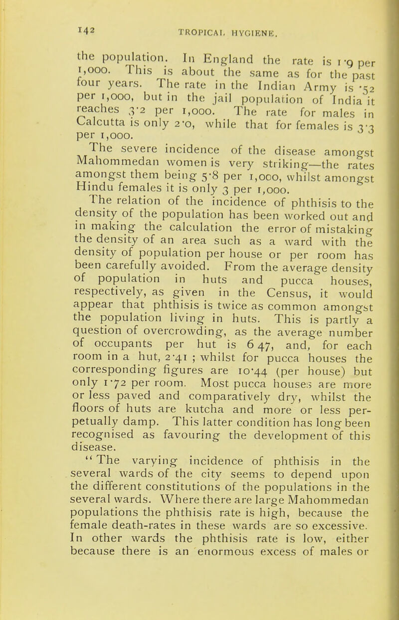 the population. In England the rate is i-g per i,ooo. This is about the same as for the past tour years. The rate in the Indian Army is -52 per 1,000, but in the jail population of India it reaches 3-2 per 1,000. The rate for males in Calcutta IS only 2*0, while that for females is I'-j per 1,000. The severe incidence of the disease amongst Mahommedan women is very striking—the rates amongst them being 5-8 per 1,000, whilst amongst H indu females it is only 3 per 1,000. The relation of the incidence of phthisis to the density of the population has been worked out and in making the calculation the error of mistaking the density of an area such as a ward with the density of population per house or per room has been carefully avoided. From the average density of population in huts and pucca houses, respectively, as given in the Census, it would appear that phthisis is twice as common amongst the population living in huts. This is partly a question of overcrowding, as the average number of occupants per hut is 647, and, for each room in a hut, 2-41 ; whilst for pucca houses the corresponding figures are 10-44 (pef house) but only 172 per room. Most pucca houses are more or less paved and comparatively dry, whilst the floors of huts are kutcha and more or less per- petually damp. This latter condition has long been recognised as favouring the development of this disease. The varying incidence of phthisis in the several wards of the city seems to depend upon the different constitutions of the populations in the several wards. Where there are large Mahommedan populations the phthisis rate is high, because the female death-rates in these wards are so excessive. In other wards the phthisis rate is low, either because there is an enormous excess of males or