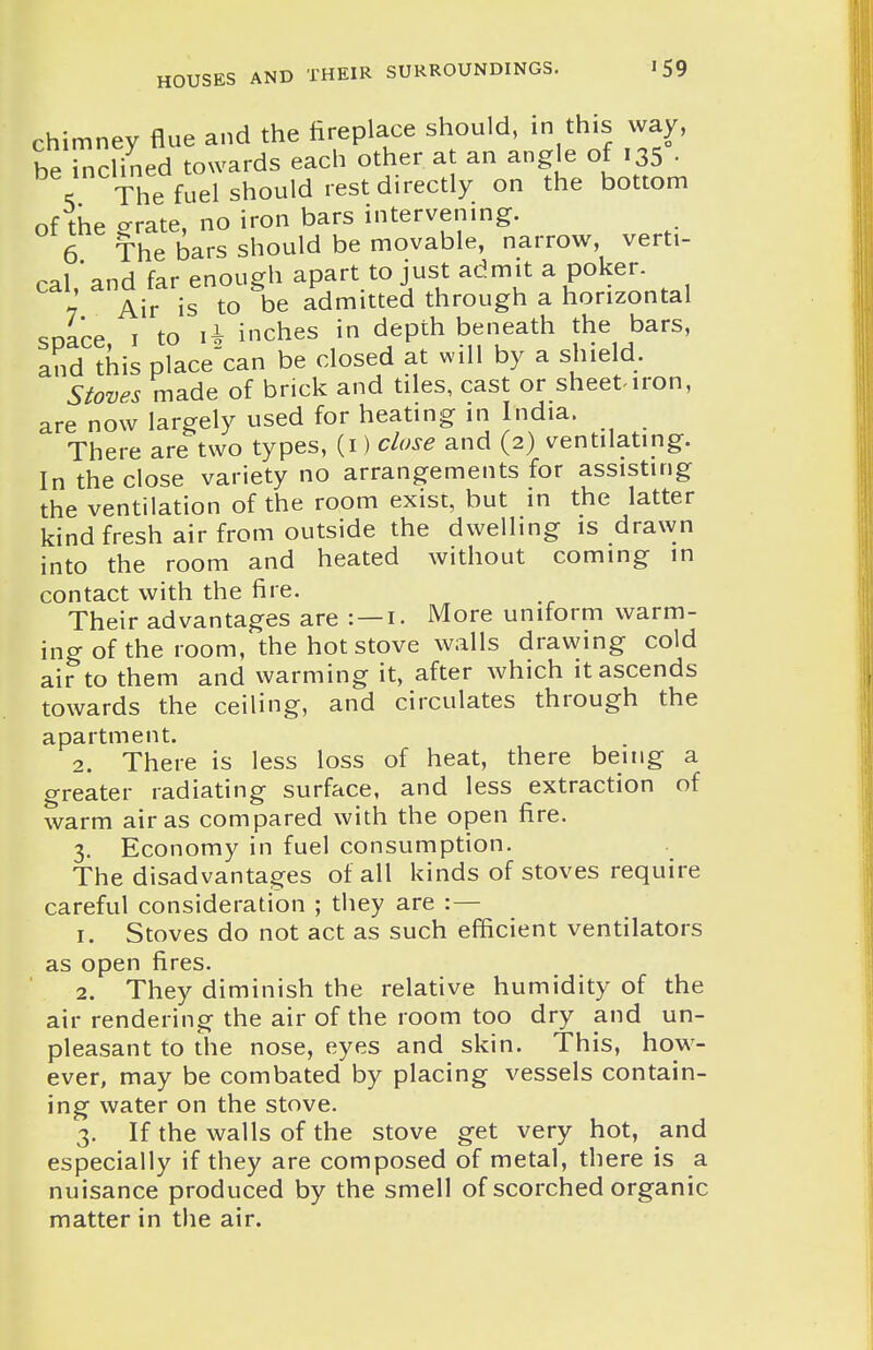 chimney flue and the fireplace should, in this way, beTncHned towards each other at an angle of 135 • % The fuel should rest directly on the bottom of the crrate, no iron bars intervening. 6 The bars should be movable, narrow, verti- cal ' and far enough apart to just admit a poker. 7 Air is to be admitted through a horizontal soace I to li inches in depth beneath the bars, and this place^can be closed at will by a shield. Stoves made of brick and tiles, cast or sheeMron, are now largely used for heating in India. There are two types, (i) close and (2) ventilating. In the close variety no arrangements for assisting the ventilation of the room exist, but in the latter kind fresh air from outside the dwelling is drawn into the room and heated without coming in contact with the fire. Their advantages are : —i. More uniform warm- ing of the room, the hot stove walls drawing cold air to them and warming it, after which it ascends towards the ceiling, and circulates through the apartment. 2. There is less loss of heat, there being a greater radiating surface, and less extraction of warm air as compared with the open fire. 3. Economy in fuel consumption. The disadvantages of all kinds of stoves require careful consideration ; they are :— 1. Stoves do not act as such efficient ventilators as open fires. 2. They diminish the relative humidity of the air rendering the air of the room too dry and un- pleasant to the nose, eyes and skin. This, how- ever, may be combated by placing vessels contain- ing water on the stove. 3. If the walls of the stove get very hot, and especially if they are composed of metal, there is a nuisance produced by the smell of scorched organic matter in the air.