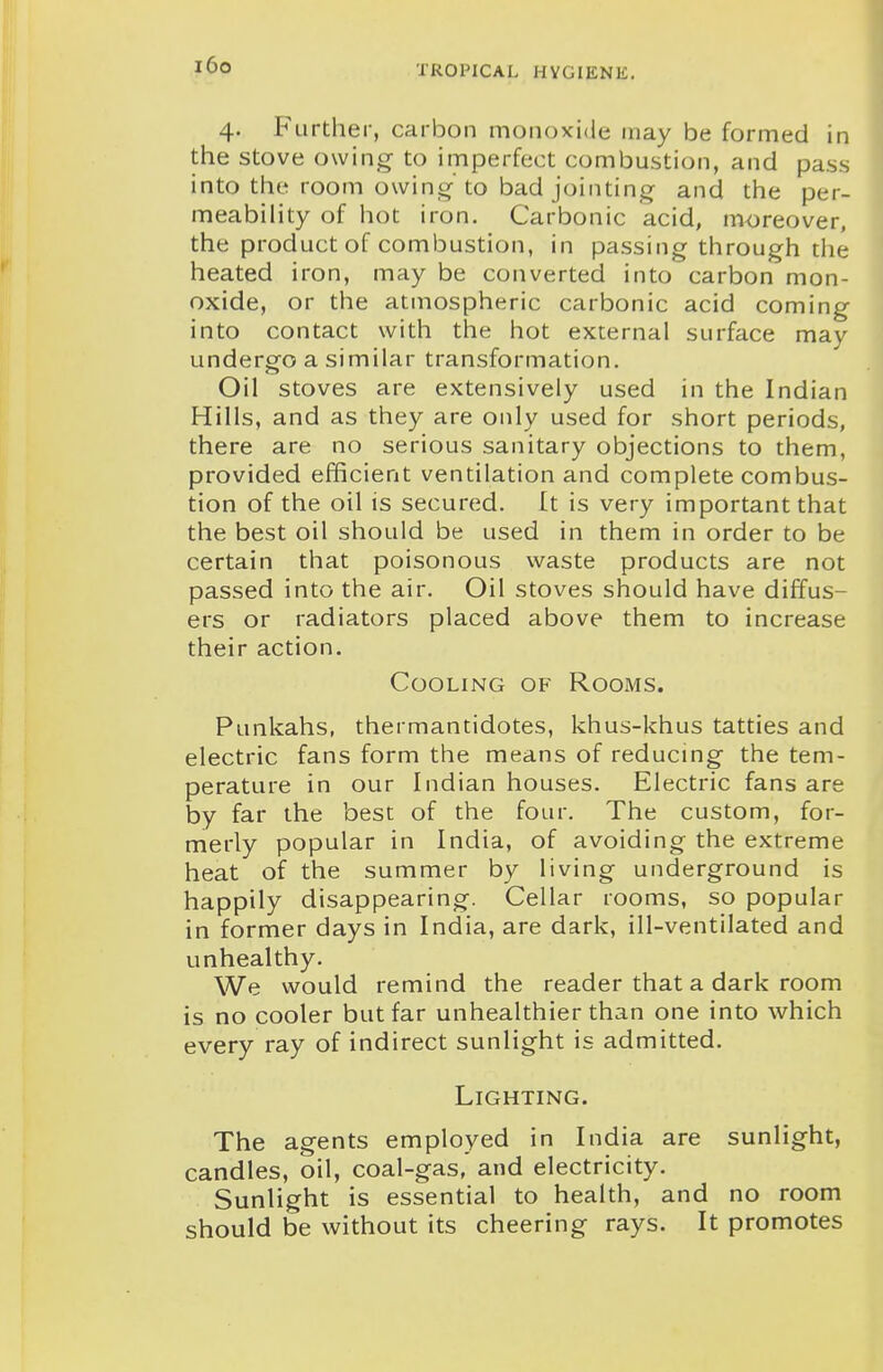i6o 4. Further, carbon monoxide may be formed in the stove owing to imperfect combustion, and pass into the room owing-to bad jointing and the per- meability of hot iron. Carbonic acid, moreover, the product of combustion, in passing through the heated iron, may be converted into carbon mon- oxide, or the atmospheric carbonic acid coming into contact with the hot external surface may undergo a similar transformation. Oil stoves are extensively used in the Indian Hills, and as they are only used for short periods, there are no serious sanitary objections to them, provided efficient ventilation and complete combus- tion of the oil is secured. It is very important that the best oil should be used in them in order to be certain that poisonous waste products are not passed into the air. Oil stoves should have diffus- ers or radiators placed above them to increase their action. Cooling of Rooms. Punkahs, thermantidotes, khus-khus tatties and electric fans form the means of reducing the tem- perature in our Indian houses. Electric fans are by far the best of the four. The custom, for- merly popular in India, of avoiding the extreme heat of the summer by living underground is happily disappearing. Cellar rooms, so popular in former days in India, are dark, ill-ventilated and unhealthy. We would remind the reader that a dark room is no cooler but far unhealthier than one into which every ray of indirect sunlight is admitted. Lighting. The agents employed in India are sunlight, candles, oil, coal-gas, and electricity. Sunlight is essential to health, and no room should be without its cheering rays. It promotes