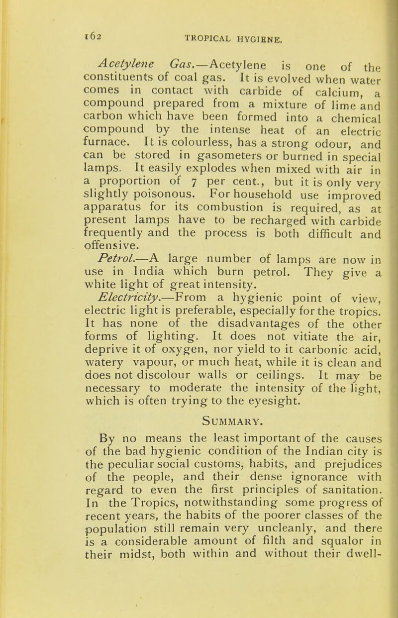 Acetylene G'^j.—Acetylene is one of the constituents of coal gas. It is evolved when water comes in contact with carbide of calcium, a compound prepared from a mixture of lime and carbon which have been formed into a chemical compound by the intense heat of an electric furnace. It is colourless, has a strong odour, and can be stored in gasometers or burned in special lamps. It easily explodes when mixed with air in a proportion of 7 per cent., but it is only very slightly poisonous. For household use improved apparatus for its combustion is required, as at present lamps have to be recharged with carbide frequently and the process is both difficult and offensive. Petrol.—A large number of lamps are now in use in India which burn petrol. They give a white light of great intensity. Electricity.—From a hygienic point of view, electric light is preferable, especially for the tropics. It has none of the disadvantages of the other forms of lighting. It does not vitiate the air, deprive it of oxygen, nor yield to it carbonic acid, watery vapour, or much heat, while it is clean and does not discolour walls or ceilings. It may be necessary to moderate the intensity of the light, which is often trying to the eyesight. Summary. By no means the least important of the causes of the bad hygienic condition of the Indian city is the peculiar social customs, habits, and prejudices of the people, and their dense ignorance with regard to even the first principles of sanitation. In the Tropics, notwithstanding some progress of recent years, the habits of the poorer classes of the population still remain very uncleanly, and there is a considerable amount of filth and squalor in their midst, both within and without their dwell-
