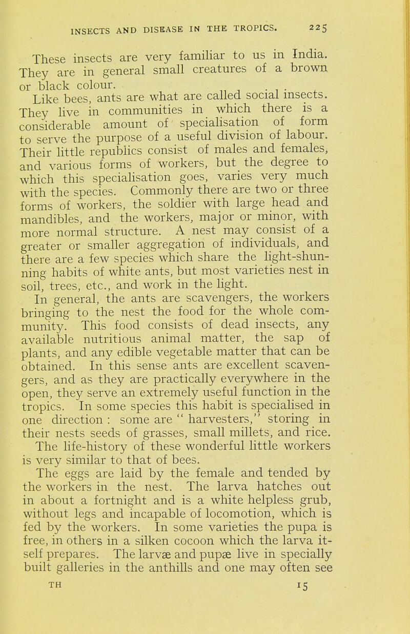 These insects are very familiar to us in India. They are in general small creatures of a brown or black colour. Like bees, ants are what are called social msects. They live in communities in which there is a considerable amount of specialisation of form to serve the purpose of a useful division of labour. Their little repubUcs consist of males and females, and various forms of workers, but the degree to which this speciahsation goes, varies very much with the species. Commonly there are two or three forms of workers, the soldier with large head and mandibles, and the workers, major or minor, with more normal structure. A nest may consist of a greater or smaller aggregation of individuals, and there are a few species which share the light-shun- ning habits of white ants, but most varieties nest in soil, trees, etc., and work in the light. In general, the ants are scavengers, the workers bringing to the nest the food for the whole com- munity. This food consists of dead insects, any available nutritious animal matter, the sap of plants, and any edible vegetable matter that can be obtained. In this sense ants are excellent scaven- gers, and as they are practically everywhere in the open, they serve an extremely useful function in the tropics. In some species this habit is specialised in one direction : some are  harvesters, storing in their nests seeds of grasses, small millets, and rice. The life-history of these wonderful little workers is very similar to that of bees. The eggs are laid by the female and tended by the workers in the nest. The larva hatches out in about a fortnight and is a white helpless grub, without legs and incapable of locomotion, which is fed by the workers. In some varieties the pupa is free, in others in a silken cocoon which the larva it- self prepares. The larvae and pupse live in specially built galleries in the anthills and one may often see TH 15