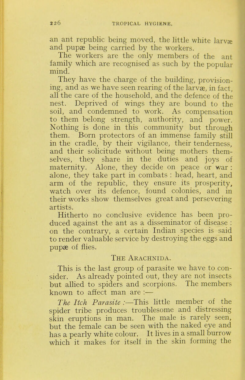 an ant republic being moved, the little white larvse and pupae being carried by the workers. The workers are the only members of the ant family which are recognised as such by the popular mind. They have the charge of the building, provision- ing, and as we have seen rearing of the larvae, in fact, all the care of the household, and the defence of the nest. Deprived of wings they are bound to the soil, and condemned to work. As compensation to them belong strength, authority, and power. Nothing is done in this community but through them. Born protectors of an immense family still in the cradle, by their vigilance, their tenderness, and their solicitude without being mothers them- selves, they share in the duties and joys of maternity. Alone, they decide on peace or war : alone, they take part in combats : head, heart, and arm of the republic, they ensure its prosperity, watch over its defence, found colonies, and in their works show themselves great and persevering artists. Hitherto no conclusive evidence has been pro- duced against the ant as a disseminator of disease : on the contrary, a certain Indian species is said to render valuable service by destroying the eggs and pupae of flies. The Arachnida. This is the last group of parasite we have to con- sider. As already pointed out, they are not insects but alHed to spiders and scorpions. The members known to affect man are :— The Itch Parasite :—This little member of the spider tribe produces troublesome and distressing skin eruptions in man. The male is rarely seen, but the female can be seen with the naked eye and has a pearly white colour. It lives in a small burrow which it makes for itself in the skin forming the