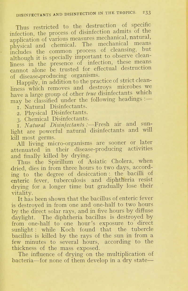 Thus restricted to the destruction of specific infection the process of disinfection admits of the apphcation of various measures mechanical natural, physical and chemical. The mechanical means includes the common process of cleansing, but although it is specially important to observe clean- liness in the presence of infection, these means cannot alone be trusted for effectual destruction of disease-producing organisms. Happily, in addition to the practice of strict clean- liness which removes and destroys microbes we have a large group of other true disinfectants which may be classified under the following headings : — 1. Natural Disinfectants. 2. Physical Disinfectants. 3. Chemical Disinfectants. I. Natural Disinfectants .-—Fresh air and sun- light are powerful natural disinfectants and will kill most germs. All living micro-organisms are sooner or later attenuated in their disease-producing activities and finally killed by drying. Thus the Spirillum of Asiatic Cholera, when dried, dies in from three hours to two days, accord- ing to the degree of desiccation : the bacilh pi ■enteric fever, tuberculosis and diphtheria resist drying for a longer time but gradually lose their vitality. It has been shown that the bacillus of enteric fever is destroyed in from one and one-half to two hours by the direct solar rays, and in five hours by diffuse daylight. The diphtheria bacillus is destroyed by from one-half to one hour's exposure to direct sunlight : while Koch found that the tubercle bacillus is killed by the rays of the sun in from a few minutes to several hours, according to the thickness of the mass exposed. The influence of drying on the multiplication of bacteria—for none of them develop in a dry state—