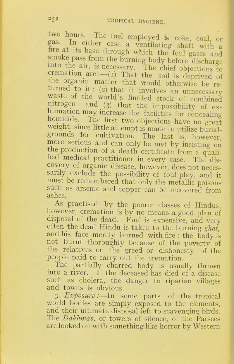 two hours The fuel employed is coke, coal, or . either case a ventilating shaft with a hre at its base through which the foul gases and smoke pass from the burning body before discharge into the air, is necessary. The chief objections to cremation are:—(I) That the soil is deprived of the organic matter that would otherwise be re- turned to it : (2) that it involves an unnecessary waste of the world's limited stock of combined nitrogen: and (3) that the impossibihty of ex- humation may increase the facilities for concealing homicide. The first two objections have no great weight, since httle attempt is made to utilize burial- grounds for cultivation. The last is, however more serious and can only be met by insisting on the production of a death certificate from a quah- fied medical practitioner in every case. The dis- covery of organic disease, however, does not neces- sarily exclude the possibility of foul play, and it must be remembered that only the metallic poisons such as arsenic and copper can be recovered from ashes. As practised by the poorer classes of Hindus, however, cremation is by no means a good plan of disposal of the dead. Fuel is expensive, and very often the dead Hindu is taken to the burning ghat, and his face merely burned with fire : the body is not burnt thoroughly because of the poverty of the relatives or the greed or dishonesty of the people paid to carry out the cremation. The partially charred body is usually thrown into a river. If the deceased has died of a disease such as cholera, the danger to riparian villages and towns is obvious. 3. Exposure:—In some parts of the tropical world bodies are simply exposed to the elements, and their ultimate disposal left to scavenging birds. The Dakhmas, or towers of silence, of the Parsees are looked on with something like horror by Western