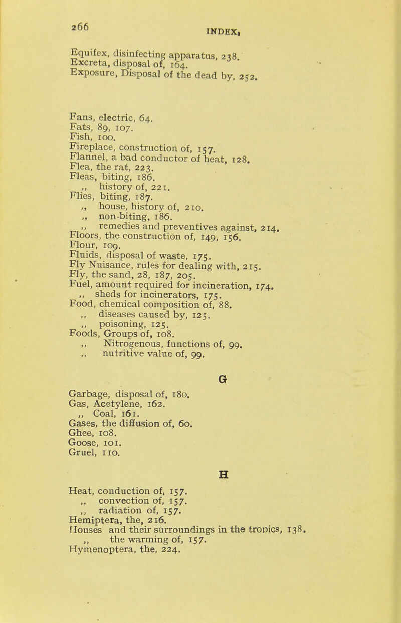 Equifex, disinfecting apparatus, 238 Excreta, disjjosal of, 164. Exposure, Disposal of the dead by 252 Fans, electric, 64. Fats, 89, 107. Fish, 100. Fireplace, construction of, 157. Flannel, a bad conductor of heat, 128. Flea, the rat, 223. Fleas, biting, 186. ,, history of, 221. Flies, biting, 187. ,, house, history of, 210. „ non-biting, 186. „ remedies and preventives against, 214. Floors, the construction of, 149, 156. Flour, 109. Fluids, disposal of waste, 175. Fly Nuisance, rules for dealing with, 215. Fly, the sand, 28, 187, 205. Fuel, amount required for incineration, 174. ,, sheds for incinerators, 175. Food, chemical composition of, 88. diseases caused by, 125. ,, poisoning, 125. Foods, Groups of, 108. Nitrogenous, functions of, 99. ,, nutritive value of, 99, G Garbage, disposal of, 180. Gas, Acetylene, 162. ,, Coal, 161. Gases, the diffusion of, 60. Ghee, 108. Goose, loi. Gruel, 110. Heat, conduction of, 157. convection of, 157. ,, radiation of, 157. Hemiptera, the, 216. Houses and their surroundings in the troDics, 138. ,, the warming of, 157.