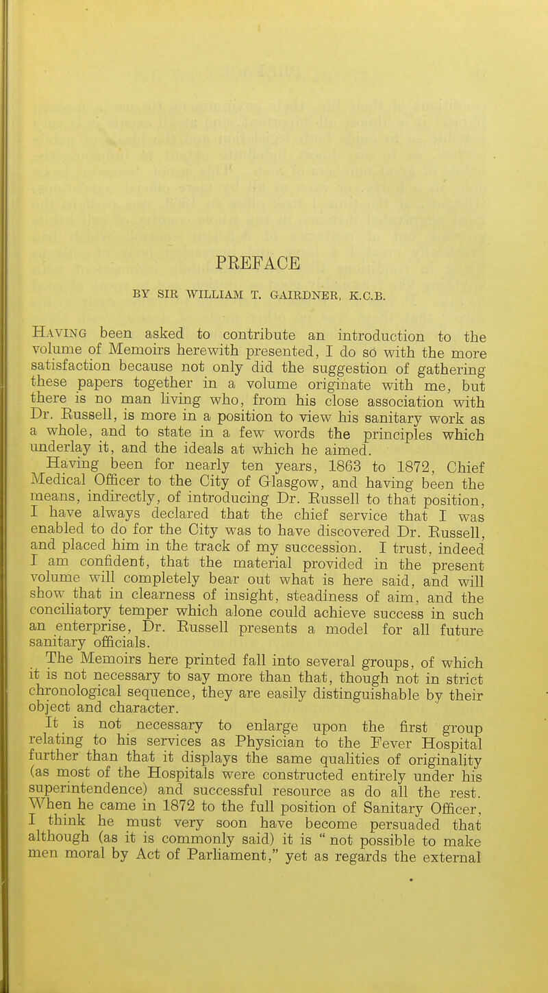 PREFACE BY SIR WILLIAM T. GAIRDNER, K.C.B. Having been asked to contribute an introduction to the volume of Memoirs herewith presented, I do so with the more satisfaction because not only did the suggestion of gathering these papers together in a volume originate with me, but there is no man living who, from his close association with Dr. Eussell, is more in a position to view his sanitary work as a whole, and to state in a few words the principles which underlay it, and the ideals at which he aimed. Having been for nearly ten years, 1863 to 1872, Chief Medical Officer to the City of Glasgow, and having been the means, indirectly, of introducing Dr. Eussell to that position, I have always declared that the chief service that I was enabled to do for the City was to have discovered Dr. Eussell, and placed him in the track of my succession. I trust, indeed I am confident, that the material provided in the present volume will completely bear out what is here said, and will show that in clearness of insight, steadiness of aim, and the conciliatory temper which alone could achieve success in such an enterprise, Dr. Eussell presents a model for all future sanitary officials. The Memoirs here printed fall into several groups, of which it is not necessary to say more than that, though not in strict chronological sequence, they are easily distinguishable by their object and character. It is not necessary to enlarge upon the first group relating to his services as Physician to the Eever Hospital further than that it displays the same qualities of originality (as most of the Hospitals were constructed entirely under his superintendence) and successful resource as do all the rest. When he came in 1872 to the full position of Sanitary Officer, I think he must very soon have become persuaded that although (as it is commonly said) it is not possible to make men moral by Act of Parliament, yet as regards the external