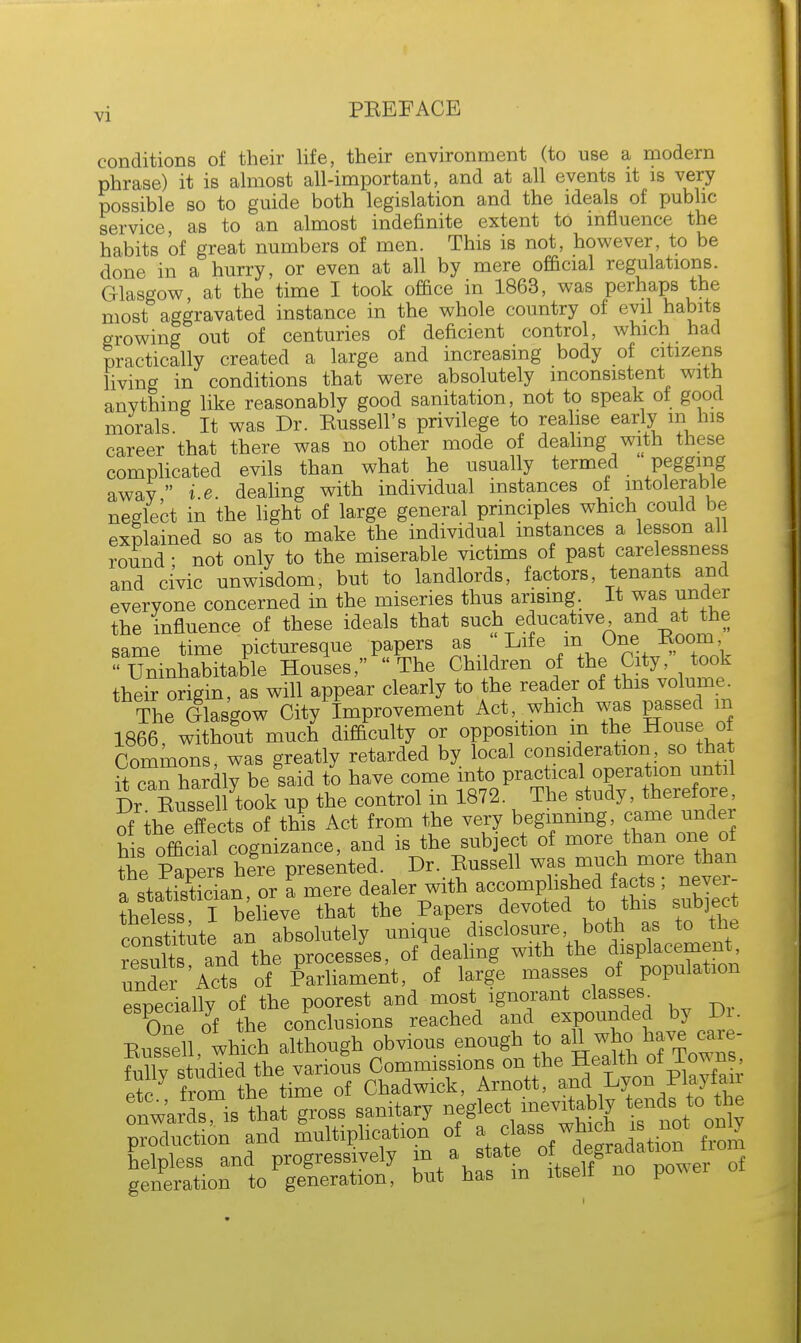 conditions of their life, their environment (to use a modern phrase) it is almost all-important, and at all events it is very possible so to guide both legislation and the ideals of public service as to an almost indefinite extent to influence the habits of great numbers of men. This is not, however, to be done in a hurry, or even at all by mere official regulations. Glasgow at the time I took office in 1863, was perhaps the most aggravated instance in the whole country of evil habits growing out of centuries of deficient control, which had practically created a large and increasing body of citizens living in conditions that were absolutely inconsistent with anything like reasonably good sanitation, not to speak of good morals. It was Dr. Eussell's privilege to realise early m his career that there was no other mode of dealing with these complicated evils than what he usually termed pegging away  i.e. dealing with individual instances of intolerable neglect in the light of large general principles which could be explained so as to make the individual instances a lesson all round • not only to the miserable victims of past carelessness and civic unwisdom, but to landlords, factors, tenants and everyone concerned in the miseries thus arising. It was under the influence of these ideals that such educative and at the same time picturesque papers as ' Life m One Boom Uninhabitable Houses, The Children of the City, took their origin, as will appear clearly to the reader of this volume. The Glasgow City Improvement Act, which was passed m 1866, without much difficulty or opposition in the House of Commons, was greatly retarded by local consideration, so that it cThardly be said to have come into practical operation until Dr Eussell took up the control in 1872. The study, therefore, 5the eTect of th?s Act from the very beginning, came under his official cognizance, and is the subject of more than one of the Papers here presented. Dr. Eussell was much more than ffi o6r I mere dealer with accomphshe^^ never- theless I believe that the Papers devoted to this subject; confute an absolutely unique disclosure both as to the Wte wid the processes, of dealing with the ^placement under Acts of Parliament, of large masses of population especially of the poorest and most ignorant classes^ especially o C(£clusions reached and expounded by Dr. Eussell, which although obvious enough to ^h-^av™ fully studied the various Commissions on the Healthof Tew n P+P from the time of Chadwick, Arnott, and Lyon Playtan ^TAf groBB sanitary neglect ^t °oX production and multiplication of a class on y Llpless and progressively m a s at o degrad^njio generation to generation, but has m itself no po^e