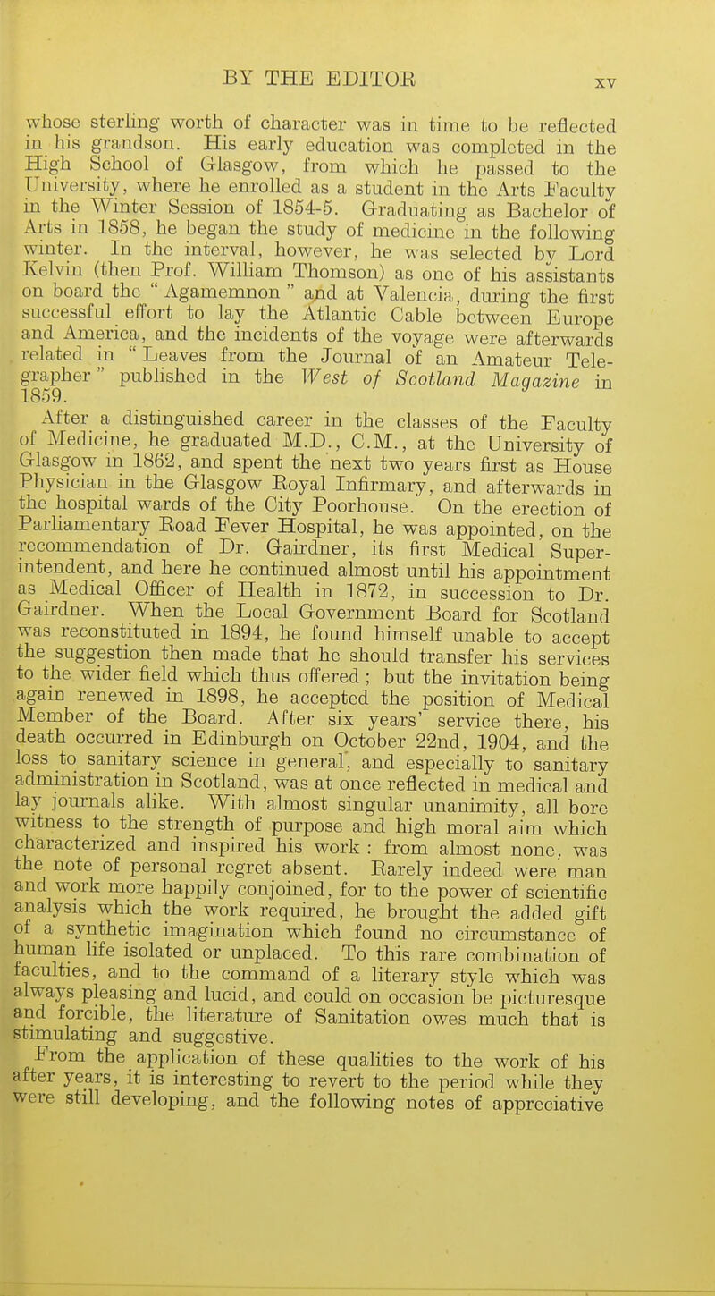 xv whose sterling worth of character was in time to be reflected in his grandson. His early education was completed in the High School of Glasgow, from which he passed to the University, where he enrolled as a student in the Arts Faculty in the Winter Session of 1854-5. Graduating as Bachelor of Arts in 1858, he began the study of medicine in the following winter. In the interval, however, he was selected by Lord Kelvin (then Prof. William Thomson) as one of his assistants on board the  Agamemnon  and at Valencia, during the first successful effort to lay the Atlantic Cable between Europe and America, and the incidents of the voyage were afterwards related in  Leaves from the Journal of an Amateur Tele- grapher published in the West of Scotland Maqazine in 1859. y After a distinguished career in the classes of the Faculty of Medicine, he graduated M.D., CM., at the University of Glasgow in 1862, and spent the next two years first as House Physician in the Glasgow Eoyal Infirmary, and afterwards in the hospital wards of the City Poorhouse. On the erection of Parliamentary Eoad Fever Hospital, he was appointed, on the recommendation of Dr. Gairdner, its first Medical Super- intendent, and here he continued almost until his appointment as Medical Officer of Health in 1872, in succession to Dr. Gairdner. When the Local Government Board for Scotland was reconstituted in 1894, he found himself unable to accept the suggestion then made that he should transfer his services to the wider field which thus offered; but the invitation being agam renewed in 1898, he accepted the position of Medical Member of the Board. After six years' service there, his death occurred in Edinburgh on October 22nd, 1904, and the loss to sanitary science in general, and especially to sanitary administration in Scotland, was at once reflected in medical and lay journals alike. With almost singular unanimity, all bore witness to the strength of purpose and high moral aim which characterized and inspired his work : from almost none, was the note of personal regret absent. Earely indeed were man and work more happily conjoined, for to the power of scientific analysis which the work required, he brought the added gift of a synthetic imagination which found no circumstance of human life isolated or unplaced. To this rare combination of faculties, and to the command of a literary style which was always pleasing and lucid, and could on occasion be picturesque and forcible, the literature of Sanitation owes much that is stimulating and suggestive. From the application of these qualities to the work of his after years, it is interesting to revert to the period while they were still developing, and the following notes of appreciative