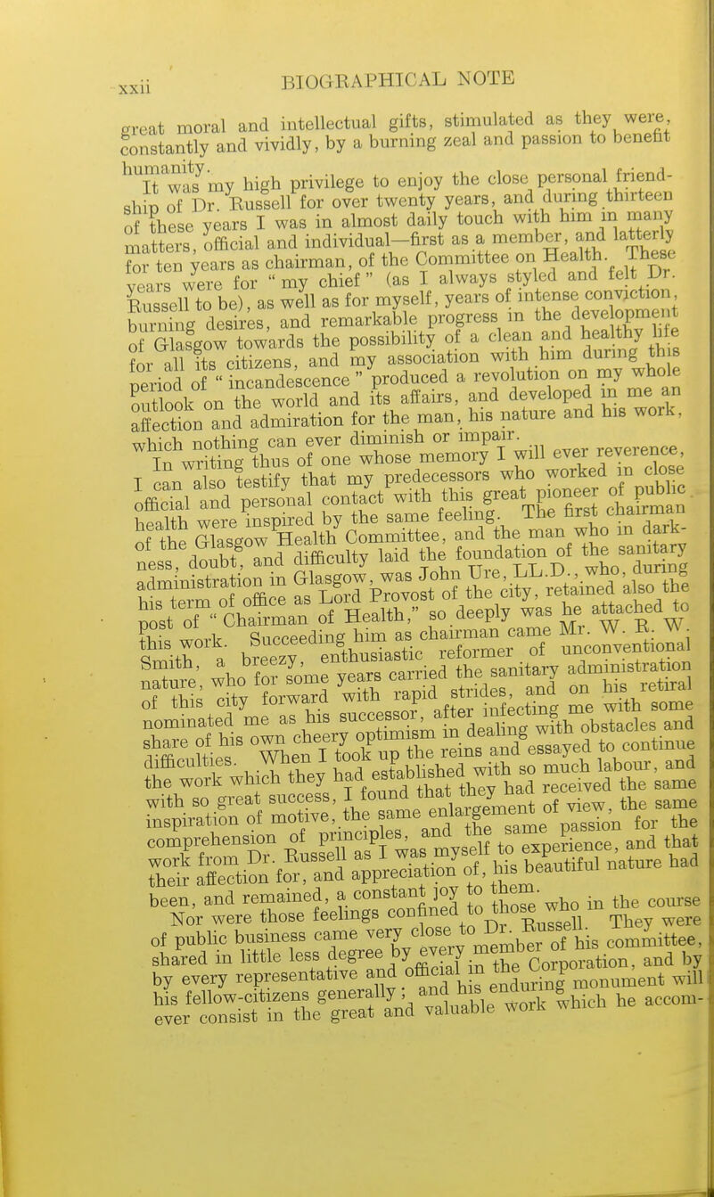 great moral and intellectual gifts, stimulated as they were Constantly and vividly, by a burning zeal and passion to benefit hUIt wm my high privilege to enjoy the close personal friend- shin of Dr Russell for over twenty years, and during thirteen of these years I was in almost daily touch with him m many matters, official and individual-first as a member, and latter y Si ten years as chairman, of the Committee on Health These years were for  my chief (as I always styled and felt Dr. Russen to be), as well as for myself, years of intense conviction Sg desires, and remarkable progress m the deve opment of Glasgow towards the possibility of a clean and healthy hte for all its citizens, and my association with him during this period of Candescence  produced a revolution on my whole outlook on the world and its affairs, and developed in me an affection andadmiration for the man, his nature and his work, which nothing can ever dimmish or imPair . rpverence Tn writing thus of one whose memory I will ever reverence T a so testify that my predecessors who worked in close officTal td personal conJct'with this great.pioneer 0f pubh i nuv, warp in wired bv the same feeling, lne first cnduuidu of the SgrSth Committee, and the man who m dark- ness doS and diffieulty laid the foundation of the —y Wh a taeezy engthusiastie reformer of unconventional SS^SX1 ^^gj-^s r^dabrsaam comprehension g^ftj^ toT^eSc™ and that £ aS»'fo action of, his beautiful natnre had been, and remained, a, constant joy to them- h course Nor were those feelings confined to those wno of public business came very close' toJ^b»nB0^e e0miittee, shared in little ta ^ bynm.«to^ by every representative and official £ the <.orp0 ^ent ^ his fellow-citizens generally, and tsen™™|hkh he accom- ever consist in the great and valuable wort *