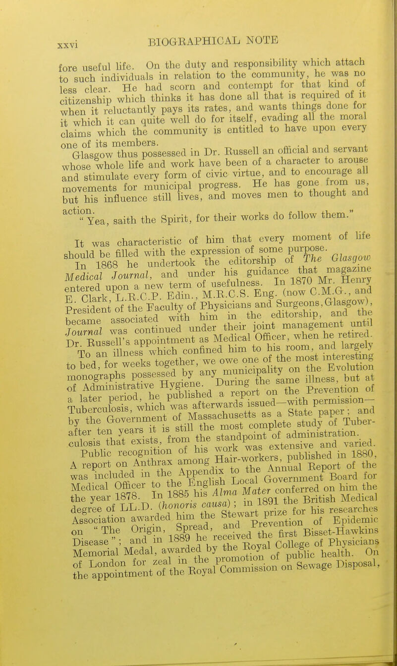 fore useful life On the duty and responsibility which attach to such individuals in relation to the community he was no less clear He had scorn and contempt for that kind of citizenship which thinks it has done all that is required of it when it reluctantly pays its rates, and wants things done for it which it can quite well do for itself, evading all the moral claims which the community is entitled to have upon every one of its members. „ . . , , Glasgow thus possessed in Dr. Russell an official and servant whose whole life and work have been of a character to arouse Tud stimulate every form of civic virtue, and to encourage all movements for municipal progress. He has gone from us but his influence still lives, and moves men to thought and ^Yea, saith the Spirit, for their works do follow them. It was characteristic of him that every moment of life should be filled with the expression of some purpose. In 1868 he undertook the editorship of Lhe WSCJ™ Modioli Journal, and under his ^^^^^ PreSdent of'the faculty of Physicians and Surgeons, Glasgow) monographs possessed by any_^l^^me iUneBS but at Public recognition o£ his work was enensi A report on Anthrax kers, PujWish rf ^ was included m the Appendix to me £ B d £ol. Medical Officer to on him the the year 1878. in 1000 ue= British Medical degree o£ LL.D. (honons eaum m.1891 tbe^bi ches Association awarded him the Stewart pnztor ^ on The O^'.^'J^r^Bi-et.flawkin. t^^f^^^ol Sewage Disposal,