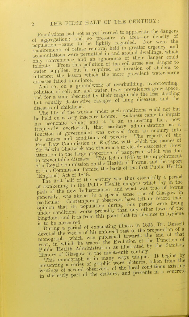 Populations had not as yet learned to appreciate the dangers nf Station- and so pressure on area-or density of IffiS^SSie to be lightly regarded Nor were the requirements of refuse removal held in greater urgency and accumuTations were permitted m and around dwelhngs whi h onlv convenience and an ignorance of their danger could tolerate From this pollution of the soil arose also danger to water supplies, but it required an invasion of cholera to Tterpret the lesson which the more prevalent water-borne dlTndSSoail:dn t groundwork of overbuilding, overcrowding, ™iin£nn nf *oil air and water, fever prevalences grew apace, £ndt; aby their magnitudethe less startling but equally destructive ravages of lung diseases, and the dl The' life ofJheworker under such conditions could not but be held on a very insecure tenure. Sickness came to impair hi economic value; and it is an interesting fact, no* Seauent°roverTooked, that sanitary administration as a Son of government was evolved from an enquiry into the causes and conditions of poverty. The reports of the Poor Law Commission in England with which thenames of Sir Edwin Chadwick and others are so closely associated, drew 3 SSSonSS f Towns an(|e^ of this Commission formed the basis of the first Public Health ttt^rfSi century was thus essentially a period of awakening to the Public Health dangers which lay m the ithTtheVel Industrialism, and what was true of towns kingdom, and it is from this point that its advance in nyg 18 Durin^aTrio'd of exhausting illness in 1895, Dr. Bussell devoted gthae Ss of his ^XZtZZt7 t°ha monograph whioh was Pflf^^ofoVthe Function of vear, in which he traced the avoiution oi Sanitary Public Health Administration as illustrated by the banitary History of Glasgow in the nineteenth century. Thisf monograph is in many ways unique. B begins by presenting a lerfes of graph,c ^^^Zl Z^l