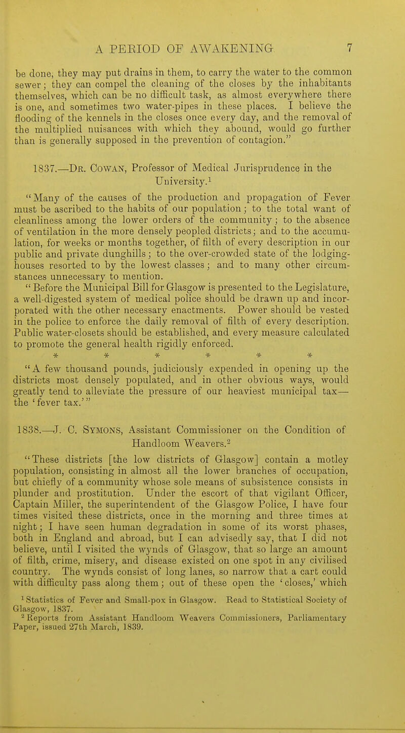 be done, they may put drains in them, to carry the water to the common sewer; they can compel the cleaning of the closes by the inhabitants themselves, which can be no difficult task, as almost everywhere there is one, and sometimes two water-pipes in these places. I believe the flooding of the kennels in the closes once every day, and the removal of the multiplied nuisances with which they abound, would go further than is generally supposed in the prevention of contagion. 1837.—Dr. Co WAN, Professor of Medical Jurisprudence in the University.1 Many of the causes of the production and propagation of Fever must be ascribed to the habits of our population; to the total want of cleanliness among the lower orders of the community; to the absence of ventilation in the more densely peopled districts; and to the accumu- lation, for weeks or months together, of filth of every description in our public and private dunghills; to the over-crowded state of the lodging- houses resorted to by the lowest classes; and to many other circum- stances unnecessary to mention.  Before the Municipal Bill for Glasgow is presented to the Legislature, a well-digested system of medical police should be drawn up and incor- porated with the other necessary enactments. Power should be vested in the police to enforce the daily removal of filth of every description. Public water-closets should be established, and every measure calculated to promote the general health rigidly enforced. * * jtf * * * A few thousand pounds, judiciously expended in opening up the districts most densely populated, and in other obvious ways, would greatly tend to alleviate the pressure of our heaviest municipal tax— the ' fever tax.' 1838.—J. C. Symons, Assistant Commissioner on the Condition of Handloom Weavers.2 These districts [the low districts of Glasgow] contain a motley population, consisting in almost all the lower branches of occupation, but chiefly of a community whose sole means of subsistence consists in plunder and prostitution. Under the escort of that vigilant Officer, Captain Miller, the superintendent of the Glasgow Police, I have four times visited these districts, once in the morning and three times at night; I have seen human degradation in some of its worst phases, both in England and abroad, but I can advisedly say, that I did not believe, until I visited the wynds of Glasgow, that so large an amount of filth, crime, misery, and disease existed on one spot in any civilised country. The wynds consist of long lanes, so narrow that a cart could with difficulty pass along them; out of these open the ' closes,' which 1 Statistics of Fever and Small-pox in Glasgow. Read to Statistical Society of Glasgow, 1837. 2 Reports from Assistant Handloom Weavers Commissioners, Parliamentary Paper, issued 27 th March', 1839.