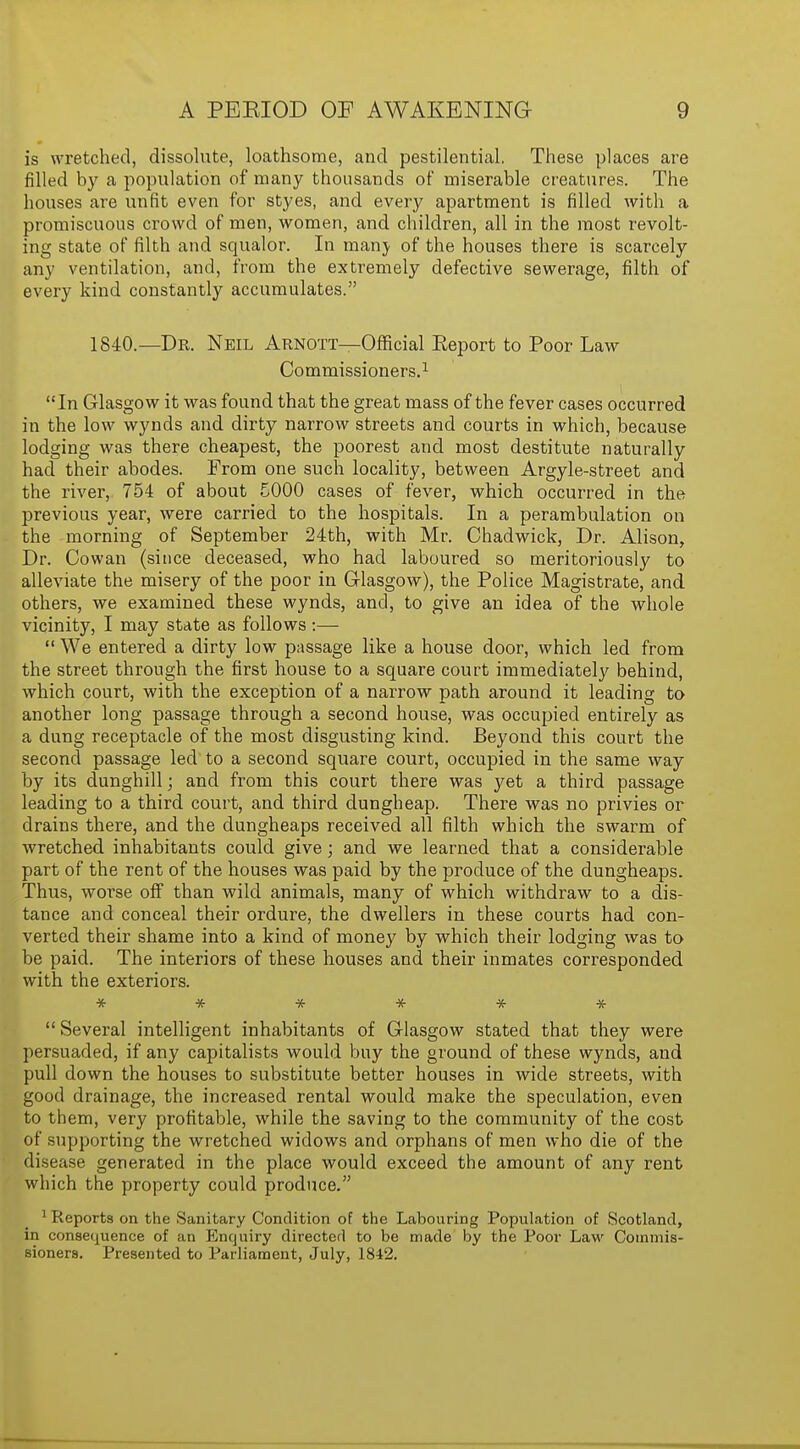 is wretched, dissolute, loathsome, and pestilential. These places are rilled by a population of many thousands of miserable creatures. The houses are unfit even for styes, and every apartment is filled with a promiscuous crowd of men, women, and children, all in the most revolt- ing state of filth and squalor. In manj of the houses there is scarcely any ventilation, and, from the extremely defective sewerage, filth of every kind constantly accumulates. 1840.—Dr. Neil Arnott—Official Keport to Poor Law Commissioners.1 In Glasgow it was found that the great mass of the fever cases occurred in the low wynds and dirty narrow streets and courts in which, because lodging was there cheapest, the poorest and most destitute naturally had their abodes. From one such locality, between Argyle-street and the river, 754 of about 5000 cases of fever, which occurred in the previous year, were carried to the hospitals. In a perambulation on the morning of September 24th, with Mr. Chadwick, Dr. Alison, Dr. Cowan (since deceased, who had laboured so meritoriously to alleviate the misery of the poor in Glasgow), the Police Magistrate, and others, we examined these wynds, and, to give an idea of the whole vicinity, I may state as follows :—  We entered a dirty low passage like a house door, which led from the street through the first house to a square court immediately behind, which court, with the exception of a narrow path around it leading to another long passage through a second house, was occupied entirely as a dung receptacle of the most disgusting kind. Beyond this court the second passage led to a second square court, occupied in the same way by its dunghill; and from this court there was yet a third passage leading to a third court, and third dungheap. There was no privies or drains there, and the dungheaps received all filth which the swarm of wretched inhabitants could give; and we learned that a considerable part of the rent of the houses was paid by the produce of the dungheaps. Thus, worse off than wild animals, many of which withdraw to a dis- tance and conceal their ordure, the dwellers in these courts had con- verted their shame into a kind of money by which their lodging was to be paid. The interiors of these houses and their inmates corresponded with the exteriors. ******  Several intelligent inhabitants of Glasgow stated that they were persuaded, if any capitalists would buy the ground of these wynds, and pull down the houses to substitute better houses in wide streets, with good drainage, the increased rental would make the speculation, even to them, very profitable, while the saving to the community of the cost of supporting the wretched widows and orphans of men who die of the disease generated in the place would exceed the amount of any rent which the property could produce. 1 Reports on the Sanitary Condition of the Labouring Population of Scotland, in consequence of an Enquiry directed to be made by the Poor Law Commis- sioners. Presented to Parliament, July, 1842.