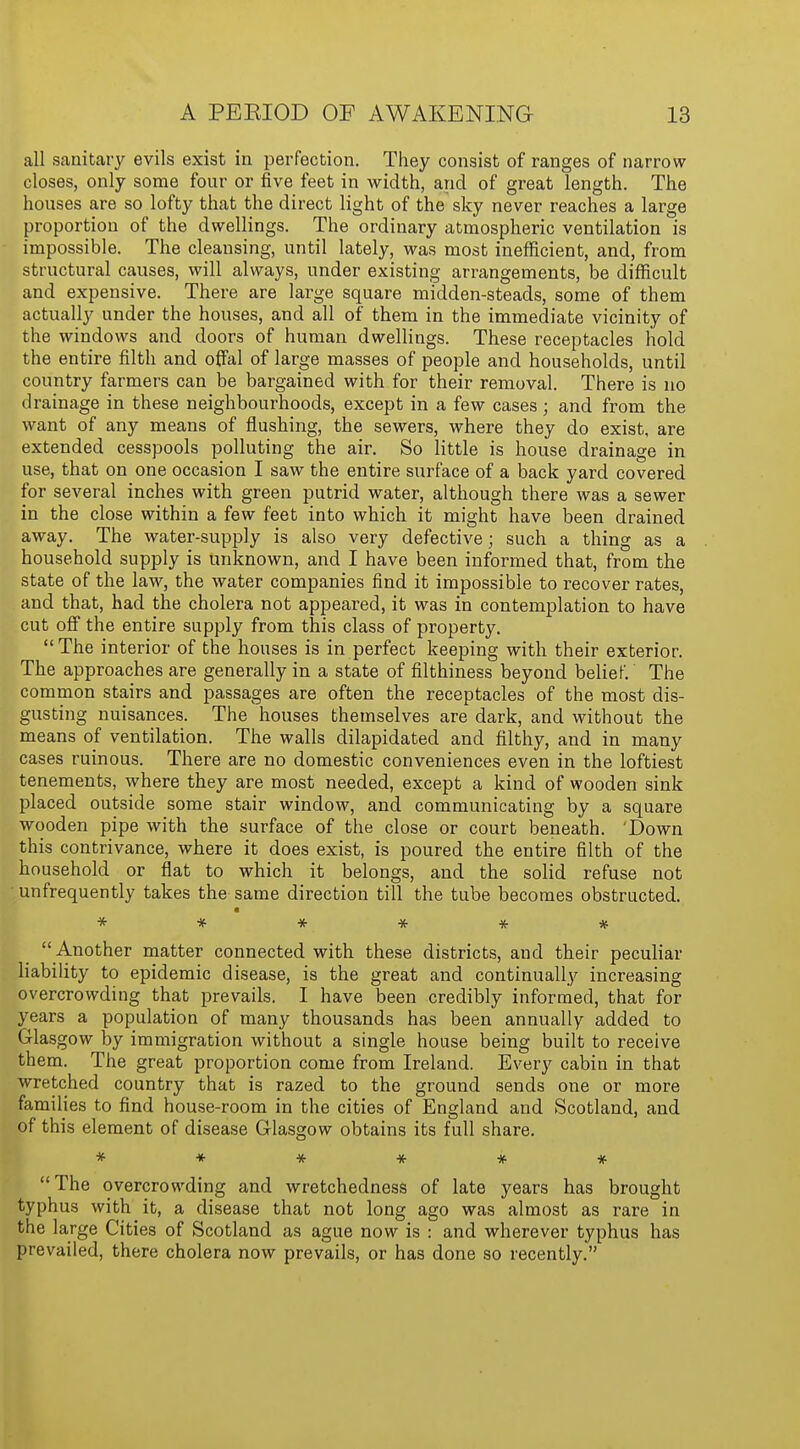 all sanitary evils exist in perfection. They consist of ranges of narrow closes, only some four or five feet in width, and of great length. The houses are so lofty that the direct light of the sky never reaches a large proportion of the dwellings. The ordinary atmospheric ventilation is impossible. The cleansing, until lately, was most inefficient, and, from structural causes, will always, under existing arrangements, be difficult and expensive. There are large square midden-steads, some of them actually under the houses, and all of them in the immediate vicinity of the windows and doors of human dwellings. These receptacles hold the entire filth and offal of large masses of people and households, until country farmers can be bargained with for their removal. There is no drainage in these neighbourhoods, except in a few cases; and from the want of any means of flushing, the sewers, where they do exist, are extended cesspools polluting the air. So little is house drainage in use, that on one occasion I saw the entire surface of a back yard covered for several inches with green putrid water, although there was a sewer in the close within a few feet into which it might have been drained away. The water-supply is also very defective; such a thing as a household supply is unknown, and I have been informed that, from the state of the law, the water companies find it impossible to recover rates, and that, had the cholera not appeared, it was in contemplation to have cut off the entire supply from this class of property. The interior of the houses is in perfect keeping with their exterior. The approaches are generally in a state of filthiness beyond belief. The common stairs and passages are often the receptacles of the most dis- gusting nuisances. The houses themselves are dark, and without the means of ventilation. The walls dilapidated and filthy, and in many cases ruinous. There are no domestic conveniences even in the loftiest tenements, where they are most needed, except a kind of wooden sink placed outside some stair window, and communicating by a square wooden pipe with the surface of the close or court beneath. 'Down this contrivance, where it does exist, is poured the entire filth of the household or flat to which it belongs, and the solid refuse not unfrequently takes the same direction till the tube becomes obstructed. ******  Another matter connected with these districts, and their peculiar liability to epidemic disease, is the great and continually increasing overcrowding that prevails. I have been credibly informed, that for years a population of many thousands has been annually added to Glasgow by immigration without a single house being built to receive them. The great proportion come from Ireland. Every cabin in that wretched country that is razed to the ground sends one or more families to find house-room in the cities of England and Scotland, and of this element of disease Glasgow obtains its full share. ******  The overcrowding and wretchedness of late years has brought typhus with it, a disease that not long ago was almost as rare in the large Cities of Scotland as ague now is : and wherever typhus has prevailed, there cholera now prevails, or has done so recently.