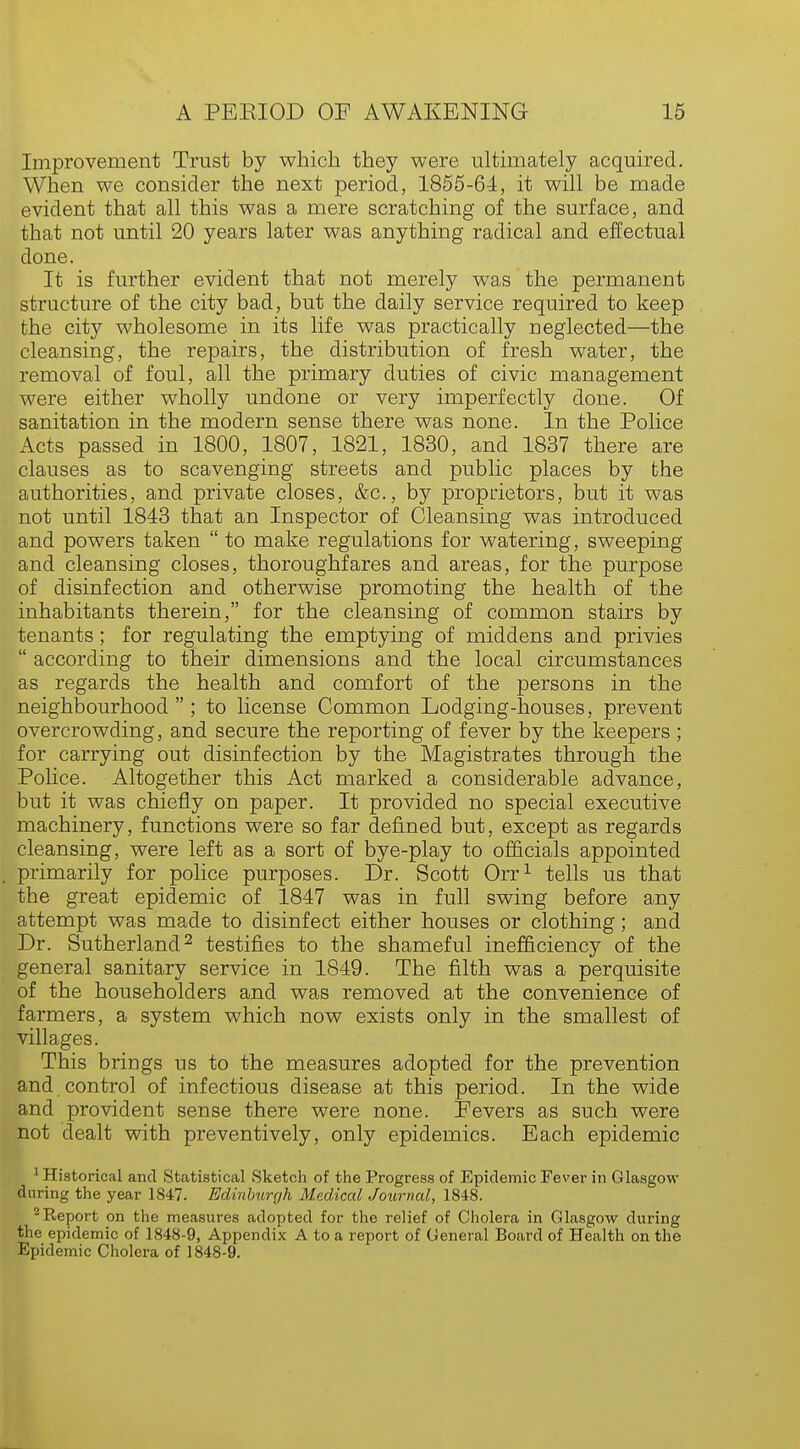 Improvement Trust by which they were ultimately acquired. When we consider the next period, 1855-64, it will be made evident that all this was a mere scratching of the surface, and that not until 20 years later was anything radical and effectual done. It is further evident that not merely was the permanent structure of the city bad, but the daily service required to keep the city wholesome in its life was practically neglected—the cleansing, the repairs, the distribution of fresh water, the removal of foul, all the primary duties of civic management were either wholly undone or very imperfectly done. Of sanitation in the modern sense there was none. In the Police Acts passed in 1800, 1807, 1821, 1830, and 1837 there are clauses as to scavenging streets and public places by the authorities, and private closes, &c, by proprietors, but it was not until 1843 that an Inspector of Cleansing was introduced and powers taken  to make regulations for watering, sweeping and cleansing closes, thoroughfares and areas, for the purpose of disinfection and otherwise promoting the health of the inhabitants therein, for the cleansing of common stairs by tenants; for regulating the emptying of middens and privies  according to their dimensions and the local circumstances as regards the health and comfort of the persons in the neighbourhood  ; to license Common Lodging-houses, prevent overcrowding, and secure the reporting of fever by the keepers ; for carrying out disinfection by the Magistrates through the Police. Altogether this Act marked a considerable advance, but it was chiefly on paper. It provided no special executive machinery, functions were so far defined but, except as regards cleansing, were left as a sort of bye-play to officials appointed primarily for police purposes. Dr. Scott Orr1 tells us that the great epidemic of 1847 was in full swing before any attempt was made to disinfect either houses or clothing; and Dr. Sutherland2 testifies to the shameful inefficiency of the general sanitary service in 1849. The filth was a perquisite of the householders and was removed at the convenience of farmers, a system which now exists only in the smallest of villages. This brings us to the measures adopted for the prevention and control of infectious disease at this period. In the wide and provident sense there were none. Eevers as such were not dealt with preventively, only epidemics. Each epidemic 1 Historical and Statistical Sketch of the Progress of Epidemic Fever in Glasgow daring the year 1847. Edinburgh Medical Journal, 1848. 2Report on the measures adopted for the relief of Cholera in Glasgow during the epidemic of 1848-9, Appendix A to a report of General Board of Health on the Epidemic Cholera of 1848-9.