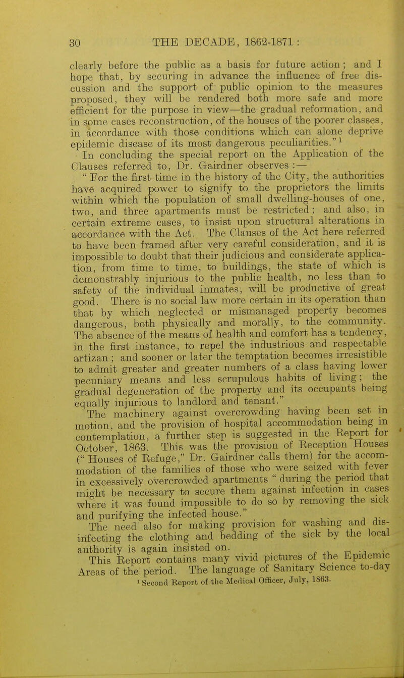 clearly before the public as a basis for future action ; and 1 hope that, by securing in advance the influence of free dis- cussion and the support of public opinion to the measures proposed, they will be rendered both more safe and more efficient for the purpose in view—the gradual reformation, and in some cases reconstruction, of the houses of the poorer classes, in accordance with those conditions which can alone deprive epidemic disease of its most dangerous peculiarities.1 In concluding the special report on the Application of the Clauses referred to, Dr. Gairdner observes : —  Eor the first time in the history of the City, the authorities have acquired power to signify to the proprietors the limits within which the population of small dwelling-houses of one, two, and three apartments must be restricted; and also, in certain extreme cases, to insist upon structural alterations in accordance with the Act. The Clauses of the Act here referred to have been framed after very careful consideration, and it is impossible to doubt that their judicious and considerate applica- tion, from time to time, to buildings, the state of which is demonstrably injurious to the public health, no less than to safety of the individual inmates, will be productive of great good. There is no social law more certain in its operation than that by which neglected or mismanaged property becomes dangerous, both physically and morally, to the community. The absence of the means of health and comfort has a tendency, in the first instance, to repel the industrious and respectable artizan ; and sooner or later the temptation becomes irresistible to admit greater and greater numbers of a class having lower pecuniary means and less scrupulous habits of living; the gradual degeneration of the property and its occupants being equally injurious to landlord and tenant. The machinery against overcrowding having been set m motion, and the provision of hospital accommodation being m contemplation, a further step is suggested in the Eeport for October 1863. This was the provision of Keception Houses ( Houses of Kefuge, Dr. Gairdner calls them) for the accom- modation of the families of those who were seized with fever in excessively overcrowded apartments  during the period that might be necessary to secure them against infection m cases where it was found impossible to do so by removing the sick and purifying the infected house. The need also for making provision for washing and dis- infecting the clothing and bedding of the sick by the local authority is again insisted on. . This Eeport contains many vivid pictures of the Epidemic Areas of the period. The language of Sanitary Science to-day Second Report of the Medical Officer, July, 1S63.