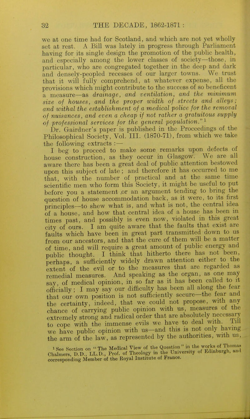 we at one time had for Scotland, and which are not yet wholly set at rest. A Bill was lately in progress through Parliament having for its single design the promotion of the public health, and especially among the lower classes of society—those, in particular, who are congregated together in the deep and dark and densely-peopled recesses of our larger towns. We trust that it will fully comprehend, at whatever expense, all the provisions which might contribute to the success of so beneficent a measure—as drainage, and ventilation, and the minimum size of houses, and the proper width of streets and alleys; and withal the establishment of a medical police for the removal of nuisances, and even a cheap if not rather a gratuitous supply of professional services for the general population. 1 Dr. Gairdner's paper is published in the Proceedings of the Philosophical Society, Vol. III. (1870-71), from which we take the following extracts : — I beg to proceed to make some remarks upon defects of house construction, as they occur in Glasgow. We are all aware there has been a great deal of public attention bestowed upon this subject of late; and therefore it has occurred to me that, with the number of practical and at the same time scientific men who form this Society, it might be useful to put before you a statement .or an argument tending to bring the question of house accommodation back, as it were, to its first principles—to shew what is, and what is not, the central idea of a house, and how that central idea of a house has been m times past, and possibly is even now, violated in this great city of ours. I am quite aware that the faults that exist are faults which have been in great part transmitted down to us from our ancestors, and that the cure of them will be a matter of time, and will require a great amount of public energy and public thought. I think that hitherto there has not been, perhaps, a sufficiently widely drawn attention either to the extent of the evil or to the measures that are regarded as remedial measures. And speaking as the organ, as one may say of medical opinion, in so far as it has been called to it officially; I may say our difficulty has been all along the fear that our own position is not sufficiently secure—the fear and the certainty, indeed, that we could not propose, with any chance of carrying public opinion with us, measures of the extremely strong and radical order that are absolutely necessary to cope with the immense evils we have to deal with lill we have public opinion with us-and this is not only having the arm of the law, as represented by the authorities, with us, *See Section on The Medical View of the Question in the works of Thomas Chalmers! g £. LL.D., Prof, of Theology in the University of Edinburgh, and corresponding Member of the Royal Institute of France.