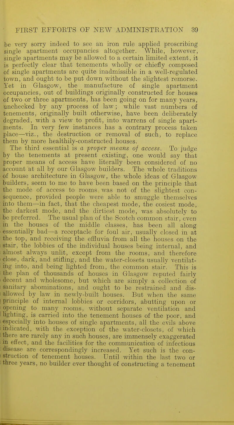 be very sorry indeed to see an iron rule applied proscribing single apartment occupancies altogether. While, however, single apartments may be allowed to a certain limited extent, it is perfectly clear that tenements wholly or chiefly composed of single apartments are quite inadmissible in a well-regulated town, and ought to be put down without the slightest remorse. Yet in Glasgow, the manufacture of single apartment occupancies, out of buildings originally constructed for houses of two or three apartments, has been going on for many years, unchecked by any process of law; while vast numbers of tenements, originally built otherwise, have been deliberately degraded, with a view to profit, into warrens of single apart- ments. In very few instances has a contrary process taken place—viz., the destruction or removal of such, to replace them by more healthily-constructed houses. The third essential is a proper means of access. To judge by the tenements at present existing, one would say that proper means of access have literally been considered of no account at all by our Glasgow builders. The whole traditions of house architecture in Glasgow, the whole ideas of Glasgow builders, seem to me to have been based on the principle that the mode of access to rooms was not of the slightest con- sequence, provided people were able to smuggle themselves into them—in fact, that the cheapest mode, the cosiest mode, the darkest mode, and the dirtiest mode, was absolutely to be preferred. The usual plan of the Scotch common stair, even in the houses of the middle classes, has been all along essentially bad—a receptacle for foul air, usually closed in at the top, and receiving the effluvia from all the houses on the stair, the lobbies of the individual houses being internal, and almost always unlit, except from the rooms, and therefore close, dark, and stifling, and the water-closets usually ventilat- ing into, and being lighted from, the common stair. This is the plan of thousands of houses in Glasgow reputed fairly decent and wholesome, but which are simply a collection of sanitary abominations, and ought to be restrained and dis- allowed by law in newly-built houses. But when the same principle of internal lobbies or corridors, abutting upon or opening to many rooms, without separate ventilation and lighting, is carried into the tenement houses of the poor, and especially into houses of single apartments, all the evils above indicated, with the exception of the water-closets, of which there are rarely any in such houses, are immensely exaggerated in effect, and the facilities for the communication of infectious disease are correspondingly increased. Yet such is the con- struction of tenement houses. Until within the last two or three years, no builder ever thought of constructing a tenement