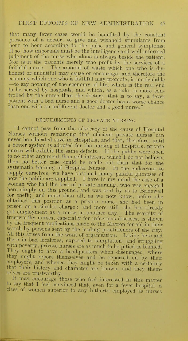 that many fever cases would be benefited by the constant presence of a doctor, to give and withhold stimulants from hour to hour according to the pulse and general symptoms. If so, how important must be the intelligence and well-informed judgment of the nurse who alone is always beside the patient. Nor is it the patients merely who profit by the services of a faithful nurse. The amount of waste which one who is dis- honest or undutiful may cause or encourage, and therefore the economy which one who is faithful may promote, is incalculable —to say nothing of the economy of life, which is the real end to be served by hospitals, and which, as a rule, is more con- trolled by the nurse than the doctor; that is to say, a fever patient with a bad nurse and a good doctor has a worse chance than one with an indifferent doctor and a good nurse. REQUIREMENTS OF PRIVATE NURSING.  I cannot pass from the advocacy of the cause of Hospital Nurses without remarking that efficient private nurses can never be educated save in Hospitals, and that, therefore, until a better system is adopted for the nursing of hospitals, private nurses will exhibit the same defects. If the public were open to no other argument than self-interest, which I do not believe, then no better case could be made out than that for the systematic training of Hospital Nurses. In the endeavour to supply ourselves, we have obtained many painful glimpses of how the public are supplied. I have in my mind the case of a woman who had the best of private nursing, who was engaged here simply on this ground, and was sent by us to Bridewell for theft; and more than all, as we now know, before she obtained this position as a private nurse, she had been in prison on a similar charge; and more still, she has already got employment as a nurse in another city. The scarcity of trustworthy nurses, especially for infectious diseases, is shown by the frequent applications made to the Matron for aid in their search by persons sent by the leading practitioners of the city. All this arises from the want of organisation. Living here and there in bad localities, exposed to temptation, and struggling with poverty, private nurses are as much to be pitied as blamed. They ought to have a headquarters when disengaged, where they might report themselves and be reported on by their employers, and whence they might be taken with a certainty that their history and character are known, and they them- selves are trustworthy. It may encourage those who feel interested in this matter to say that I feel convinced that, even for a fever hospital, a class of women superior to any hitherto employed as nurses