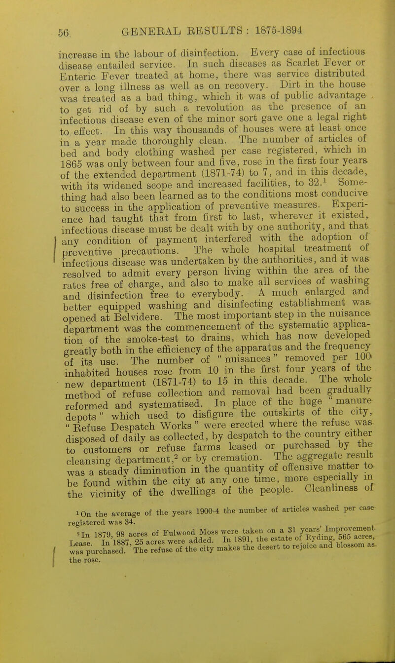 increase in the labour of disinfection. Every case of infectious disease entailed service. In such diseases as Scarlet Fever or Enteric Fever treated at home, there was service distributed over a long illness as well as on recovery. Dirt in the house was treated as a bad thing, which it was of public advantage , to get rid of by such a revolution as the presence of an infectious disease even of the minor sort gave one a legal right to effect. In this way thousands of houses were at least once in a year made thoroughly clean. The number of articles of bed and body clothing washed per case registered, which m 1865 was only between four and five, rose in the first four years of the extended department (1871-74) to 7, and in this decade, with its widened scope and increased facilities, to 32.1 Some- thing had also been learned as to the conditions most conducive to success in the application of preventive measures. Experi- ence had taught that from first to last, wherever it existed, infectious disease must be dealt with by one authority, and that any condition of payment interfered with the adoption of preventive precautions. The whole hospital treatment of infectious disease was undertaken by the authorities, and it was resolved to admit every person living within the area of the rates free of charge, and also to make all services of washing and disinfection free to everybody. A much enlarged and better equipped washing and disinfecting establishment was- opened at Belvidere. The most important step m the nuisance department was the commencement of the systematic applica- tion of the smoke-test to drains, which has now developed greatly both in the efficiency of the apparatus and the frequency of its use. The number of  nuisances removed per 10O inhabited houses rose from 10 in the first four years of the new department (1871-74) to 15 in this decade. The who e method of refuse collection and removal had been gradually reformed and systematised. In place of the huge manure depots which used to disfigure the outskirts of the city,  Befuse Despatch Works  were erected where the refuse was. disposed of daily as collected, by despatch to the country either to customers or refuse farms leased or purchased by the cleansing department,2 or by cremation. The aggregate result was a steady diminution in the quantity of offensive matter to- be found within the city at any one time, more especially m the vicinity of the dwellings of the people. Cleanliness of i_0n the average of the years 1900-4 the number of articles washed per case registered was 34. «Tn 1879 98 acres of Fulwood Moss were taken on a 31 years' Improvement T • ,,p Tn 1887 2acresTwere added. In 1891, the estate of Eydmg 565 acres, wTs purchased7'IL Ssl ofthe city makes the desert to rejoice and blossom as- the rose.