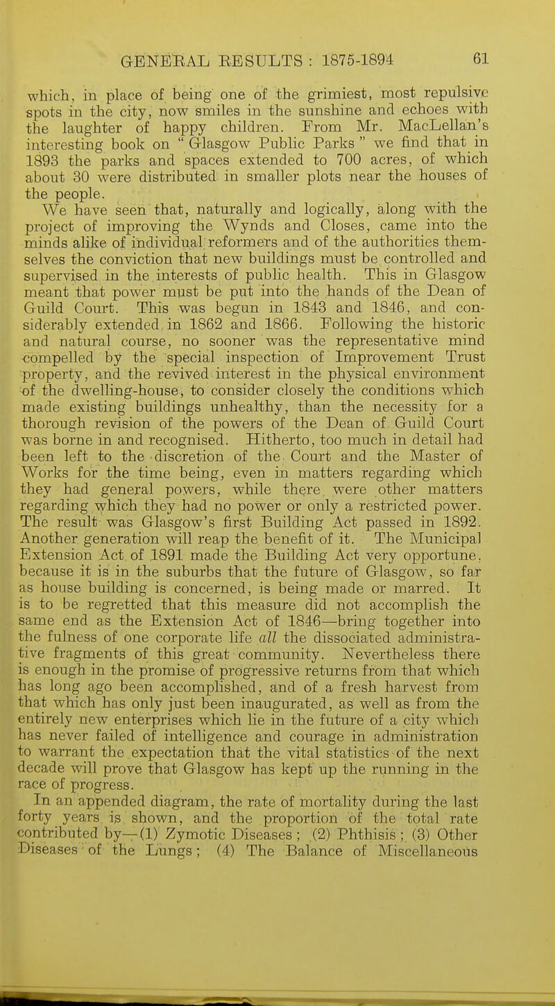 which, in place of being' one of the grimiest, most repulsive spots in the city, now smiles in the sunshine and echoes with the laughter of happy children. From Mr. MacLellan's interesting book on  Glasgow Public Parks we find that in 1893 the parks and spaces extended to 700 acres, of which about 30 were distributed in smaller plots near the houses of the people. We have seen that, naturally and logically, along with the project of improving the Wynds and Closes, came into the minds alike of individual reformers and of the authorities them- selves the conviction that new buildings must be controlled and supervised in the,interests of public health. This in Glasgow meant that power must be put into the hands of the Dean of Guild Court. This was begun in 1843 and 1846, and con- siderably extended in 1862 and 1866. Following the historic and natural course, no sooner was the representative mind compelled by the special inspection of Improvement Trust property, and the revived interest in the physical environment of the dwelling-house, to consider closely the conditions which made existing buildings unhealthy, than the necessity for a thorough revision of the powers of the Dean of Guild Court was borne in and recognised. Hitherto, too much in detail had been left to the discretion of the. Court and the Master of Works for the time being, even in matters regarding which they had general powers, while there, were other matters regarding which they had no power or only a restricted power. The result was Glasgow's first Building Act passed in 1892. Another generation will reap the benefit of it. The Municipal Extension Act. of 1891 made the Building Act very opportune, because it is in the suburbs that the future of Glasgow, so far as house building is concerned, is being made or marred. It is to be regretted that this measure did not accomplish the same end as the Extension Act of 1846—bring together into the fulness of one corporate life all the dissociated administra- tive fragments of this great community. Nevertheless there is enough in the promise of progressive returns from that which has long ago been accomplished, and of a fresh harvest from that which has only just been inaugurated, as well as from the entirely new enterprises which lie in the future of a city which has never failed of intelligence and courage in administration to warrant the expectation that the vital statistics of the next decade will prove that Glasgow has kept up the running in the race of progress. In an appended diagram, the rate of mortality during the last forty years is shown, and the proportion of the total rate contributed by—(1) Zymotic Diseases ; (2) Phthisis ;. (3) Other Diseases; of the Lungs; (4) The Balance of Miscellaneous