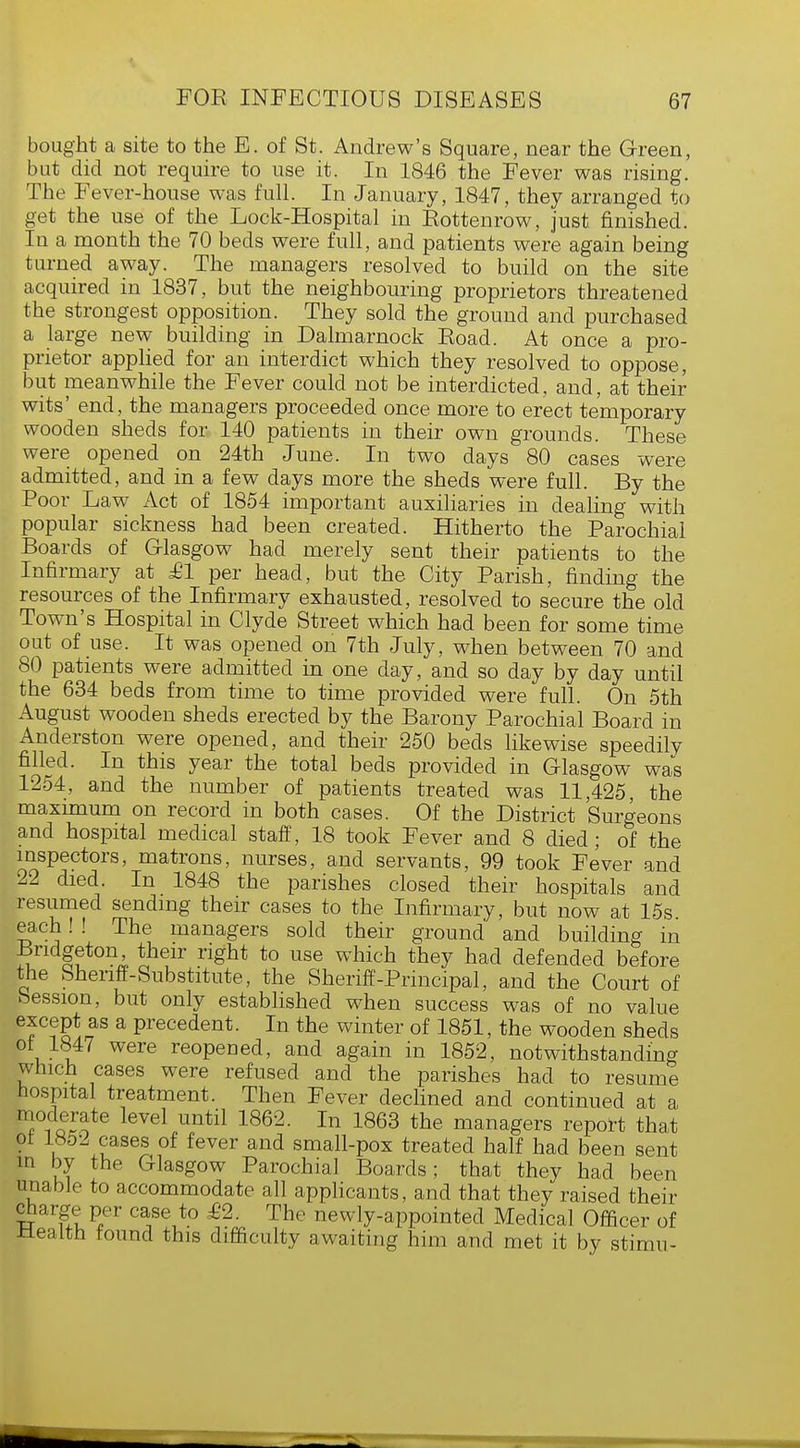 bought a site to the E. of St. Andrew's Square, near the Green, but did not require to use it. In 1846 the Fever was rising. The Fever-house was full. In January, 1847, they arranged to get the use of the Lock-Hospital in Rottenrow, just finished. In a month the 70 beds were full, and patients were again being turned away. The managers resolved to build on the site acquired in 1837, but the neighbouring proprietors threatened the strongest opposition. They sold the ground and purchased a large new building in Dalmarnock Road. At once a pro- prietor applied for an interdict which they resolved to oppose, but meanwhile the Fever could not be interdicted, and, at their wits' end, the managers proceeded once more to erect temporary wooden sheds for 140 patients in their own grounds. These were opened on 24th June. In two days 80 cases were admitted, and in a few days more the sheds were full. By the Poor Law Act of 1854 important auxiliaries in dealing with popular sickness had been created. Hitherto the Parochial Boards of Glasgow had merely sent their patients to the Infirmary at £1 per head, but the City Parish, finding the resources of the Infirmary exhausted, resolved to secure the old Town's Hospital in Clyde Street which had been for some time out of use. It was opened on 7th July, when between 70 and 80 patients were admitted in one day, and so day by day until the 634 beds from time to time provided were full. On 5th August wooden sheds erected by the Barony Parochial Board in Anderston were opened, and their 250 beds likewise speedily filled. In this year the total beds provided in Glasgow was 1254, and the number of patients treated was 11,425, the maximum on record in both cases. Of the District Surgeons and hospital medical staff, 18 took Fever and 8 died; of the inspectors, matrons, nurses, and servants, 99 took Fever and 22 died. In 1848 the parishes closed their hospitals and resumed sending their cases to the Infirmary, but now at 15s each! ! The managers sold their ground and building in Bndgeton, their right to use which they had defended before the Sheriff-Substitute, the Sheriff-Principal, and the Court of Session, but only established when success was of no value except as a precedent. In the winter of 1851, the wooden sheds of 1847 were reopened, and again in 1852, notwithstanding which cases were refused and the parishes had to resume hospital treatment. Then Fever declined and continued at a moderate level until 1862. In 1863 the managers report that 01 1852 cases of fever and small-pox treated half had been sent m by the Glasgow Parochial Boards; that they had been unable to accommodate all applicants, and that they raised their charge per case to £2. The newly-appointed Medical Officer of .Health found this difficulty awaiting him and met it by stimu-