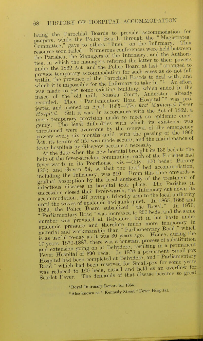 lating the Parochial Boards to provide accommodation for Dancers while the Police Board, through the Magistrates Commfttee, gave to others  lines  on the Infirmary This resource soon failed. Numerous conferences were held between the Parishes, the Managers of the Infirmary, and the Authori- ties m which the managers referred the latter to their powers under the 1862 Act, and the Police Board at last arranged to provide temporary accommodation for such cases as do not fall vnthin the province of the Parochial Boards to deal with, arid which it is impossible for the Infirmary to take m. 1 An effort was made to get some existing building, which ended in the fiasco of the'old mill, Nassau recorded Then Parliamentary Boad Hospital 2 *as pro- ected and opened in April, 1865-T^ ^Z^ofim l Hospital. Still it was, in accordance with the Act of 1862 a mere temporary provision made to meet an epidemic emer- gency The legal difficulties with which its existence was thSened we^ overcome by the renewal of the emergency rowers every six months until, with the passing of the 1866 AcTTts tlnure of life was made secure, and the maintenance of fever hospitals by Glasgow became f necessity. At the date when the new hospital brough11*b 136 beds tothe help of the fever-stricken community each fever-wards in its Poorhouse, viz.-City 100 beds, tfarony WO and Govan 54, so that the total bed accommodation, iufludinAhe Infirmary, was 610. From this time onwards a ^nTJtvLn by the local authority of the^trea ment 0f infectious diseases in hospital took place The Parishes in s^cessTn closed their fever-wards, the Infirmary cut down its Nation, still giving a friendly arm to the local au« until the waves of epidemic had sunk quiet. I*18,?5, 18bb and lft6Q the Police Board subsidized 'the Boyal. In is/u, ^l^ry^ » was increased to 250 beds and the s.me number was provided at Belvidere, but m hot haste unaer Smic pressure and therefore much more temporary> m Snal ar?d workmanship than - ^^*»^J^^£e is as useful to-day as it was 30 years ago. Hence, during me 7 vears 1870-1887, there was a constant process of substitution Scarlet Fever The demands of that disease became so great 1 Royal Infirmary Report for 1864. 2Also known as Kennedy Street Fever Hospital.