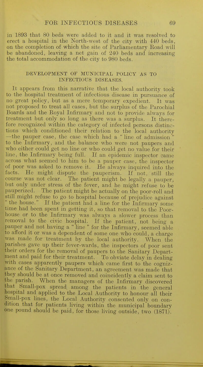 in 1893 that 80 beds were added to it and it was resolved to erect a hospital in the North-west of the city with 440 beds, on the completion of which the site of Parliamentary Eoad will be abandoned, leaving a net gain of 240 beds and increasing the total accommodation of the city to 980 beds. DEVELOPMENT OF MUNICIPAL POLICY AS TO INFECTIOUS DISEASES. It appears from this narrative that the local authority took to the hospital treatment of infectious disease in pursuance of no great policy, but as a mere temporary expedient. It was not proposed to treat all cases, but the surplus of the Parochial Boards and the Royal Infirmary and not to provide always for treatment but only so long as there was a surplus. It there- fore recognized within the category of infected persons distinc- tions which conditioned their relation to the local authority —the pauper case, the case which had a  line of admission  to the Infirmary, and the balance who were not paupers and who either could get no line or who could get no value for their line, the Infirmary being full. If an epidemic inspector came across what seemed to him to be a pauper case, the inspector of poor was asked to remove it. He always inquired into the facts. He might dispute the pauperism. If not, still the course was not clear. The patient might be legally a pauper, but only under stress of the fever, and he might refuse to be pauperized. The patient might be actually on the poor-roll and still might refuse to go to hospital because of prejudice against  the house. If the patient had a line for the Infirmary some time had been spent in getting it, so that removal to the Poor- house or to the Infirmary was always a slower process than removal to the civic hospital. If the patient, not being a pauper and not having a  line  for the Infirmary, seemed able to afford it or was a dependent of some one who could, a charge was made for treatment by the local authority. When the parishes gave up their fever-wards, the inspectors of poor sent their orders for the removal of paupers to the Sanitary Depart- ment and paid for their treatment. To obviate delay in dealing with cases apparently paupers which came first to the cogniz- ance of the Sanitary Department, an agreement was made that they should be at once removed and coincidently a claim sent to the parish. When the managers of the Infirmary discovered that Small-pox spread among the patients in the general hospital and applied to the Local Authority to honour all their Small-pox lines, the Local Authority consented only on con- dition that for patients living within the municipal boundary one pound should be paid, for those living outside, two (1871).