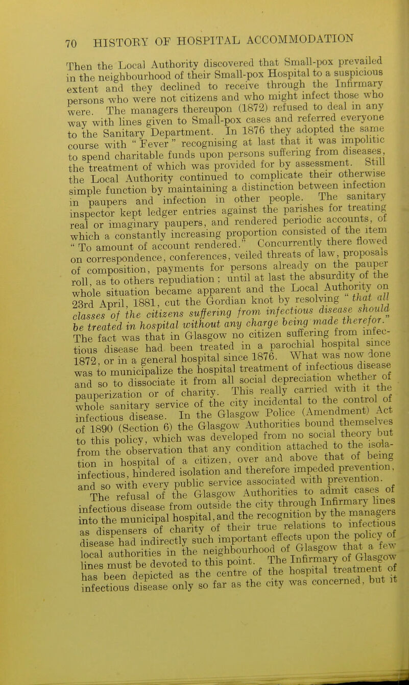 Then the Local Authority discovered that Small-pox prevailed in the neighbourhood of their Small-pox Hospital to a suspicious extent and they declined to receive through the Infirmary persons who were not citizens and who might infect those who were The managers thereupon (1872) refused to deal m any way with lines given to Small-pox cases and referred everyone to the Sanitary Department. In 1876 they adopted the same course with  Fever  recognising at last that it was impolitic to spend charitable funds upon persons suffering from diseases, the treatment of which was provided for by assessment Still the Local Authority continued to complicate their otherwise simple function by maintaining a distinction between infection in paupers and infection in other people. The sanitary inspector kept ledger entries against the parishes for treating real or imaginary paupers, and rendered periodic accounts of which a constantly increasing proportion consisted of the item ^To amount of account rendered. Concurrently there flowed on correspondence, conferences, veiled threats of law proposals of composition, payments for persons already on the pauper roll as to others repudiation; until at last the absurdity of the whole situation became apparent and the Local Authority on 23rd April, 1881, cut the Gordian knot by resolving that all classes of the citizens suffering from infectious ^seaseshou d be treated in hospital without any charge being made therefor The fact was that in Glasgow no citizen suffering from infec- tious disease had been treated m a parochial hospital since 1872 or in a general hospital since 1876. What was now done was to municipalize the hospital treatment of infectious^disease Tud so to dissociate it from all social depreciation whether of Pauperization or of charity. This really carried with it the XoCsaXy service of the city incidental to the control o infectious disease. In the Glasgow Police (Amendment* Act of ffiseSe) the Glasgow Authorities bound themselves To this policy which was developed from no social theory but rom h'e oblervation that any condition attached to the Ra- tion in hospital of a citizen, over and above that of being nfectSus hindered isolation and therefore impeded prevention, and so with every public service associated with prevention The rofusal of the Glasgow Authorities to admit cases of J^oZZe.se from outside the clty ^^ffi into the municipal hospital,and the recognition by the manageis as dispensed of chanty of their true relations to infectious ZetlZ^ indirectly su'ch important effects local authorities in the neighbourhood of Glasgow that a^ te* lines must be devoted to this point. The Infirmary ot Glasgow has b?e^depicted as the centre of the hospital treatment o Sections dSase only so far as the city was concerned, but it