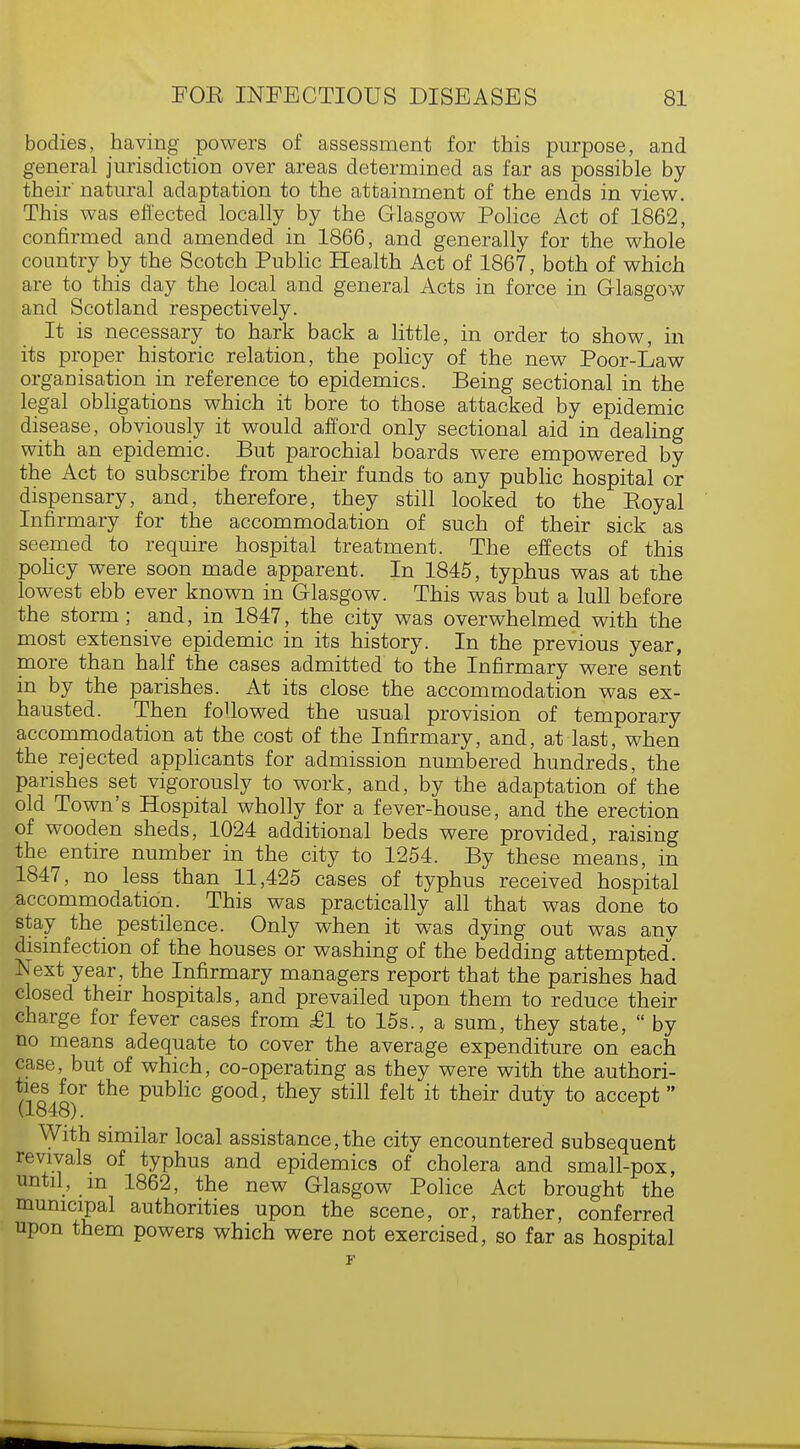 bodies, having powers of assessment for this purpose, and general jurisdiction over areas determined as far as possible by their natural adaptation to the attainment of the ends in view. This was effected locally by the Glasgow Police Act of 1862, confirmed and amended in 1866, and generally for the whole country by the Scotch Public Health Act of 1867, both of which are to this day the local and general Acts in force in Glasgow and Scotland respectively. It is necessary to hark back a little, in order to show, in its proper historic relation, the policy of the new Poor-Law organisation in reference to epidemics. Being sectional in the legal obligations which it bore to those attacked by epidemic disease, obviously it would afford only sectional aid in dealing with an epidemic. But parochial boards were empowered by the Act to subscribe from their funds to any public hospital or dispensary, and, therefore, they still looked to the Eoyal Infirmary for the accommodation of such of their sick as seemed to require hospital treatment. The effects of this policy were soon made apparent. In 1845, typhus was at the lowest ebb ever known in Glasgow. This was but a lull before the storm; and, in 1847, the city was overwhelmed with the most extensive epidemic in its history. In the previous year, more than half the cases admitted to the Infirmary were sent in by the parishes. At its close the accommodation was ex- hausted. Then followed the usual provision of temporary accommodation at the cost of the Infirmary, and, at last, when the rejected applicants for admission numbered hundreds, the parishes set vigorously to work, and, by the adaptation of the old Town's Hospital wholly for a fever-house, and the erection of wooden sheds, 1024 additional beds were provided, raising the entire number in the city to 1254. By these means, in 1847, no less than 11,425 cases of typhus received hospital accommodation. This was practically all that was done to stay the pestilence. Only when it was dying out was any disinfection of the houses or washing of the bedding attempted. Next year, the Infirmary managers report that the parishes had closed their hospitals, and prevailed upon them to reduce their charge for fever cases from £1 to 15s., a sum, they state,  by no means adequate to cover the average expenditure on each case, but of which, co-operating as they were with the authori- ties for the public good, they still felt it their duty to accept  (1848). With similar local assistance,the city encountered subsequent revivals of typhus and epidemics of cholera and small-pox, until, m 1862, the new Glasgow Police Act brought the municipal authorities upon the scene, or, rather, conferred upon them powers which were not exercised, so far as hospital