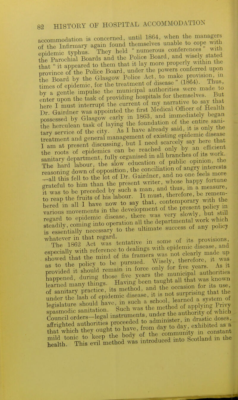 accommodation is concerned, nntil 1864, when the managers of tSlnfirmary again found themselves unable to cope with emdemic typhus. They held  numerous conferences with the Parochial Boards and the Police Board, and wisely stated that'At appeared to them that it lay more properly within the province of the Police Board, under the powers conferred upon Se Board by the Glasgow Police Act to make provision in times of epidemic, for the treatment of disease (1864). 1 bus, bTa gentle impulse the municipal authorities were made to enter Son the task of providing hospitals for themselves. But W I must interrupt the current of my narrative to say that Dr GaMn r was appointed the first Medical Officer of Health nossfssed by Glasgow early m 1863, and immediately began tPheTerculean task of laying the foundation of the entire Bam- t.rv service of the city. As I have already said, it is only the whatever in that regard. provisions, tv,o iftfi9, Act was tentative m some oi * FUV1 ' showed that the mina oa Wisely, therefore, it was as to the policy to be. pursued, v\ b ^ ^ provided it should remain in force, oxdy for fa^J ^ happened, during those hv. years the mu ^ learned many things. .Having been xaug . f its use of sanitary practice its method and thc o<*^**» h ^ under the lash of epidemic disease, ^ ^ bsystem 0f legislature Privy spasmodic sanitation, wucu w« authority of which Council orders-legal instruments ^J^rau^0£a5Btic doses, ^^^X^^^^kl exhibited as a that which they ought to have, nom a^ j constant mild tonic to keep the body ^ ^ c°^to sycotland in the health. This evil method was introduced mw o