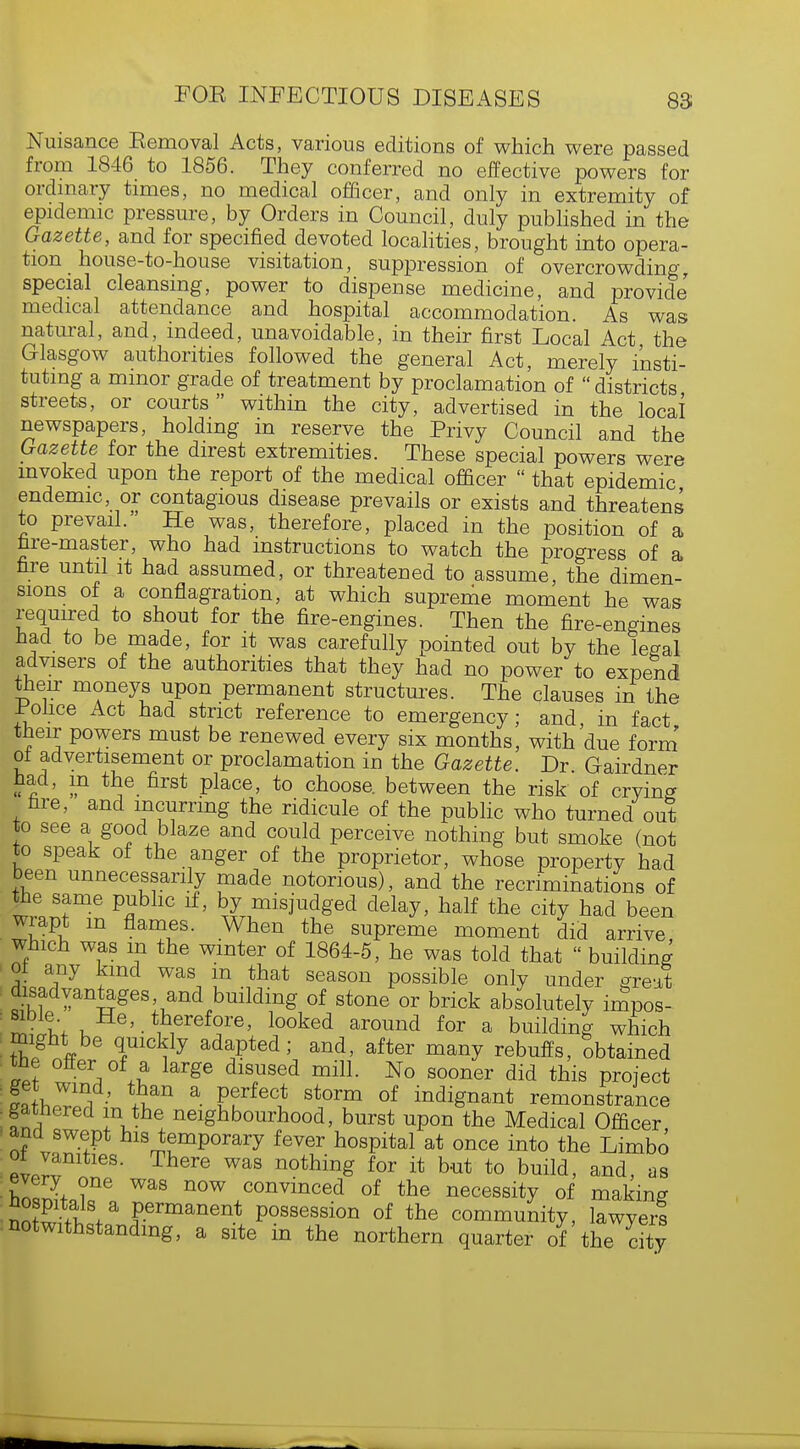 Nuisance Eemoval Acts, various editions of which were passed from 1846 to 1856. They conferred no effective powers for ordinary times, no medical officer, and only in extremity of epidemic pressure, by Orders in Council, duly published in the Gazette, and for specified devoted localities, brought into opera- tion house-to-house visitation, suppression of overcrowding, special cleansing, power to dispense medicine, and provide' medical attendance and hospital accommodation. As was natural, and, indeed, unavoidable, in their first Local Act the Glasgow authorities followed the general Act, merely insti- tuting a minor grade of treatment by proclamation of  districts streets, or courts within the city, advertised in the local newspapers, holding in reserve the Privy Council and the Gazette for the direst extremities. These special powers were invoked upon the report of the medical officer  that epidemic endemic or contagious disease prevails or exists and threatens to prevail. He was, therefore, placed in the position of a fare-master, who had instructions to watch the progress of a fare until it had assumed, or threatened to assume, the dimen- sions of a conflagration, at which supreme moment he was required to shout for the fire-engines. Then the fire-engines had to be made, for it was carefully pointed out by the legal advisers of the authorities that they had no power to expend their moneys upon permanent structures. The clauses in the police Act had strict reference to emergency; and, in fact their powers must be renewed every six months, with due form of advertisement or proclamation in the Gazette. Dr Gairdner had, in the first place, to choose, between the risk of crving fare, and incurring the ridicule of the public who turned out to see a good blaze and could perceive nothing but smoke (not to speak of the anger of the proprietor, whose property had been unnecessarily made notorious), and the recriminations of the same public if, by misjudged delay, half the city had been wiapt m flames. When the supreme moment did arrive which was in the winter of 1864-5, he was told that  building oi any kind was m that season possible only under great disadvantages and building of stone or brick absolutely impos- SiitVk He>. therefore, looked around for a building which might be quickly adapted; and, after many rebuffs, obtained toe offer of a large disused mill. No sooner did this project £»twnT' a E?*e(? StOTm 0f indiS^t remonstrance gathered in the neighbourhood, burst upon the Medical Officer, and swept his temporary fever hospital at once into the Limbo oi vanities. There was nothing for it but to build, and, as S ?ne WaS n°W convince<l of the necessity of making nnS-fW P.ermanent Possession of the community, lawyers notwithstanding, a site in the northern quarter of the city