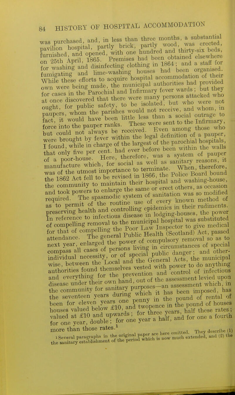 i, ~a or.^ in lpsq than three months, a substantial was purchased and ir less tn ^ FaVllXd 3 opene ^ with one hCdJed and thirty-*- beds, oT^tl Aprif 1865 Prem1Ses had been obtained elsewhere ?or washing and disinfecting clothing in 1864; and a staff for fumTgate and lime-washing houses had been organised Wh le these efforts to acquire hospital accommodation of their Zn wer ^ being made, the municipal authorities had prodded fact, it would ha™ b^ force into the pauper ranks, inese ^eie was of the utmost importance to termina^ p ^e^ard bound iftRQ Art fell to be revised m lbbb, tne roiice jwhu the 1862 Act ten to ue hospital and washing-house, preserving health ande°nt™™| £ lodging.houses, the power In reference to infectious^d>s^ i ion« g substituted of compelling removal to the nmnicipai^nosp for that of: compelling tie Poor L^^to^g attendance. The general ™ compulSory removal so as to next ^•«^^1tl^^^twcaL^ of special compass all cases ot persons living dancer- and other- individual necessity or of fecial pnbhe dangei wise, between the: Local and the General Acts p houses valued below £10-?™™o$g£. years, half these rates; ATS^^M.^ te one a £oCTth more than those rates. describe (l) Several paragraphs ^^^J^^ISS extended and (2) the the sanitary establishment of the period wni