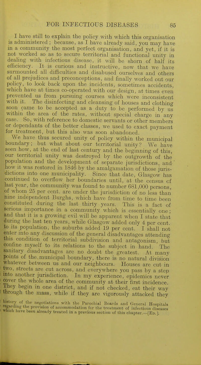 I have still to explain the policy with which this organisation is administered; because, as I have already said, you may have in a community the most perfect organisation, and yet, if it is not worked so as to secure territorial and functional unity in dealing Math infectious disease, it will be shorn of half its efficiency. It is curious and instructive, now that we have surmounted all difficulties and disabused ourselves and others of all prejudices and preconceptions, and finally worked out our policy, to look back upon the incidents, sometimes accidents, which have at times co-operated with our design, at times even prevented us from pursuing courses which were inconsistent with it. The disinfecting and cleansing of houses and clothing soon came to be accepted as a duty to be performed by us within the area of the rates, without special charge in any case. So, with reference to domestic servants or other members or dependants of the better classes, we used to exact payment for treatment, but this also was soon abandoned. We have thus secured unity of policy within the municipal boundary; but what about our territorial unity? We have seen how, at the end of last century and the beginning of this, our territorial unity was destroyed by the outgrowth of the population and the development of separate jurisdictions, and how it was restored in 1846 by the amalgamation of those juris- dictions into one municipality. Since that date, Glasgow has continued to overflow her boundaries until, at the census of last year, the community was found to number 681,000 persons, of whom 25 per cent, are under the jurisdiction of no less than nine independent Burghs, which have from time to time been constituted during the last thirty years. This is a fact of serious importance in a community which is essentially one; and that it is a growing evil will be apparent when I state that during the last ten years, while Glasgow added only 4 per cent, to its population, the suburbs added 19 per cent. I shall not enter into any discussion of the general disadvantages attending this condition of territorial subdivision and antagonism, but confine myself to its relations to the subject in hand. 'The sanitary disadvantages are no doubt the greatest. At many points of the. municipal boundary, there is no natural division whatever between us and our neighbours. Houses are cut in two, streets are cut across, and everywhere you pass by a step mto another jurisdiction. In my experience, epidemics never cover the whole area of the community at their first incidence. Ihey begin m one district, and if not checked, eat their way through the mass, while if they are vigorously attacked they history of the negotiations with the Parochial Boards and General Hospitals regarding the provision of accommodation for the treatment of infectious diseases wmcn have been already treated in a previous section of this chapter.—[Ed ]