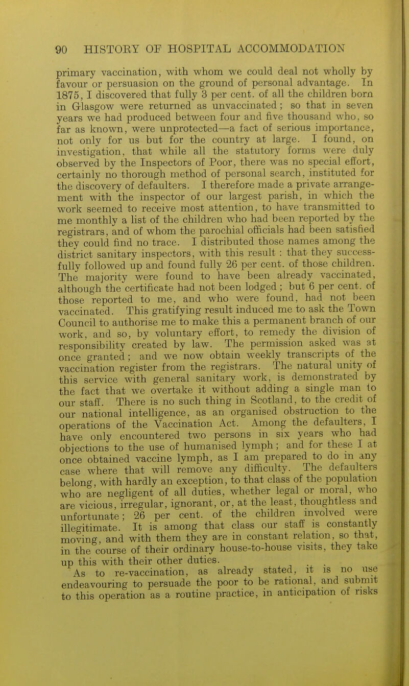 primary vaccination, with whom we could deal not wholly by favour or persuasion on the ground of personal advantage. In 1875, I discovered that fully 3 per cent, of all the children born in Glasgow were returned as unvaccinated; so that in seven years we had produced between four and five thousand who, so far as known, were unprotected—a fact of serious importance, not only for us but for the country at large. I found, on investigation, that while all the statutory forms were duly observed by the Inspectors of Poor, there was no special effort, certainly no thorough method of personal search, instituted for the discovery of defaulters. I therefore made a private arrange- ment with the inspector of our largest parish, in which the work seemed to receive most attention, to have transmitted to me monthly a list of the children who had been reported by the registrars, and of whom the parochial officials had been satisfied they could find no trace. I distributed those names among the district sanitary inspectors, with this result : that they success- fully followed up and found fully 26 per cent, of those children. The majority were found to have been already vaccinated, although the certificate had not been lodged ; but 6 per cent, of those reported to me, and who were found, had not been vaccinated. This gratifying result induced me to ask the Town Council to authorise me to make this a permanent branch of our work, and so, by voluntary effort, to remedy the division of responsibility created by law. The permission asked was at once granted; and we now obtain weekly transcripts of the vaccination register from the registrars. The natural unity of this service with general sanitary work, is demonstrated by the fact that we overtake it without adding a single man to our staff. There is no such thing in Scotland, to the credit of our national intelligence, as an organised obstruction to the operations of the Vaccination Act. Among the defaulters, I have only encountered two persons in six years who had objections to the use of humanised lymph; and for these I at once obtained vaccine lymph, as I am prepared to do m any case where that will remove any difficulty. The defaulters belong, with hardly an exception, to that class of the population who are negligent of all duties, whether legal or moral, who are vicious, irregular, ignorant, or, at the least, thoughtless and unfortunate; 26 per cent, of the children involved were illegitimate. It is among that class our staff is constantly moving, and with them they are in constant relation, so that, in the course of their ordinary house-to-house visits, they take up this with their other duties. As to re-vaccination, as already stated, it is no use endeavouring to persuade the poor to be rational, and submit to this operation as a routine practice, in anticipation of risks