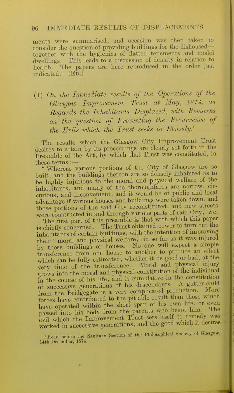 ments were summarised, and occasion was then taken to consider the question of providing buildings for the dishoused— together with the hygienics of flatted tenements and model dwellings. This leads to a discussion of density in relation to health. The papers are here reproduced in the order just indicated.—(Ed.) (1) On the Immediate results of the Operations of the Glasgow Improvement Trust at May, 1874, as Regards the Inhabitants Displaced, with Remarks on the question of Preventing the Recurrence of the Evils which the Trust seeks to Remedy} The results which the Glasgow City Improvement Trust desires to attain by its proceedings are clearly set forth in the Preamble of the Act, by which that Trust was constituted, in  Whereas various portions of the City of Glasgow are so built, and the buildings thereon are so densely inhabited as to be highly injurious to the moral and physical welfare of the inhabitants, and many of the thoroughfares are narrow cir- cuitous, and inconvenient, and it would be of public and local advantage if various houses and buildings were taken down, and those portions of the said City reconstituted, and new streets were constructed in and through various parts of said City, &c. The first part of this preamble is that with which this paper is chiefly concerned. The Trust obtained power to turn out the inhabitants of certain buildings, with the intention of improving their  moral and physical welfare, in so far as it was injured by those buildings or houses. No one will expect a simple transference from one house to another to produce an effect which can be fully estimated, whether it be good or bad, at the very time of the transference. Moral and physical injury grows into the moral and physical constitution of the individual in the course of his life, and is cumulative in the constitution of successive generations of his descendants. A gutter-child from the Bridgegate is a very complicated production. More forces have contributed to the pitiable result than those whicn have operated within the short span of his own life, or even passed into his body from the parents who begot him. The evil which the Improvement Trust sets itself to remedy waa worked in successive generations, and the good which it desires iRead before the Sanitary Section of the Philosophical Society of Glasgow, 14th December, 1874.