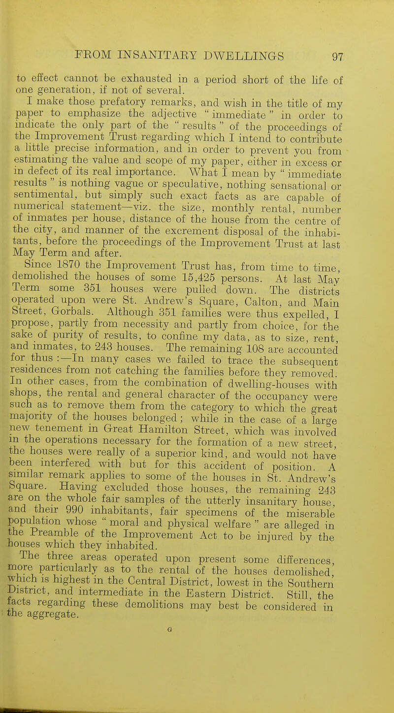 to effect cannot be exhausted in a period short of the life of one generation, if not of several. I make those prefatory remarks, and wish in the title of my paper to emphasize the adjective immediate in order to indicate the only part of the  results  of the proceedings of the Improvement Trust regarding which I intend to contribute a little precise information, and in order to prevent you from estimating the value and scope of my paper, either in excess or in defect of its real importance. What I mean by  immediate results  is nothing vague or speculative, nothing sensational or sentimental, but simply such exact facts as are capable of numerical statement—viz. the size, monthly rental, number of inmates per house, distance of the house from the'centre of the city, and manner of the excrement disposal of the inhabi- tants, before the proceedings of the Improvement Trust at last May Term and after. Since 1870 the Improvement Trust has, from time to time, demolished the houses of some 15,425 persons. At last May Term some 351 houses were pulled down. The districts operated upon were St. Andrew's Square, Calton, and Main Street, Gorbals. Although 351 families were thus expelled, I propose, partly from necessity and partly from choice, for the sake of purity of results, to confine my data, as to size, rent and inmates, to 243 houses. The remaining 108 are accounted for thus :—In many cases we failed to trace the subsequent residences from not catching the families before they removed. In other cases, from the combination of dwelling-houses with shops, the rental and general character of the occupancy were such as to remove them from the category to which the great majority of the houses belonged; while in the case of a large new tenement m Great Hamilton Street, which was involved m the operations necessary for the formation of a new street the houses were really of a superior kind, and would not have been interfered with but for this accident of position A similar remark applies to some of the houses in St. Andrew's Square. Having excluded those houses, the remaining 243 are on the whole fair samples of the utterly insanitary house and their 990 inhabitants, fair specimens of the miserable population whose  moral and physical welfare  are alleged in the Preamble of the Improvement Act to be injured bv the houses which they inhabited. The three areas operated upon present some differences more particularly as to the rental of the houses demolished' which is highest m the Central District, lowest in the Southern District, and intermediate in the Eastern District. Still the tacts regarding these demolitions may best be considered in the aggregate.