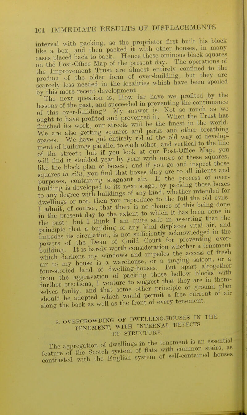 interval with packing, so the proprietor first built his block like a box and then packed it with other houses, m many cases placed back to back. Hence those ominous black squares on the Post-Office Map of the present day. The operations of the Improvement Trust are almost entirely confined to the product of the older form of over-building, but they are scarcely less needed in the localities which have been spoiled bv this more recent development. The next question is, How far have we profited by the lessons of the past, and succeeded in preventing the continuance of this over-building? My answer is, Not so much as we ought to have profited and prevented it When the Trust has finished its work, our streets will be the finest m thej world We are also getting squares and parks and other breathing spaces. We have got entirely rid of the old way of deve op- ment of buildings parallel to each other, and vertical to the line of the street ■ but if you look at our Post-Office Map, you will find it studded year by year with more of these squares, like the block plan of boxes; and if you go an d in spec*hose squares in situ, you find that boxes they are to all intents and purposes, containing stagnant air. If the process of over- building is developed to its next stage, by pa clang those boxes to any degree with buildings of any kind, whether intended for dweHmgs or not, then you reproduce to the full the old evils. I admit of course, that there is no chance of this being done [n thTpresent day to the extent to which it has been done m the past • but I think I am quite safe m asserting that the prmcTple'that a building of any kind displaces vital air, and fmpedes its circulation, is not sufficiently acknowledged m the rowers' of the Dean of Guild Court for preventing over- build ina It is barely worth consideration whether a tenement wh ch darkens my windows and impedes the access of fresh Tir to mv house is a warehouse, or a singing saloon, or a w ,toned land of dwelling-houses. But apart altogether from th^ aggiavatTon of packing those hollow blocks with f urine^ erections, I venture, to suggest that they are in them- sewL faulty and that some other principle of ground plan should be adopted which would permit a free current of an along the back as well as the front of every tenement, * OVERCROWDING OF ^WELLMOlJES W THE TENEMENT, WITH INTERNAL DEFECTS OF STRUCTURE. The aeeregation of dwellings in the tenement is an essential s£3 teas •»•»