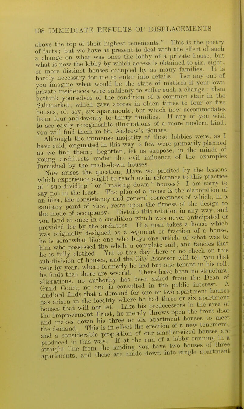 above the top of their highest tenements. This is the poetry of facts; but we have at present to deal with the effect of such a change on what was once the lobby of a private house, but what is now the lobby by which access is obtained to six, eight, or more distinct houses occupied by as many families. It is hardly necessary for me to enter into details. Let any one of you imagine what would be the state of matters if your own private residences were suddenly to suffer such a change ; then bethink yourselves of the condition of a common stair m the Saltmarket, which gave access in olden times to four or five houses, of, say, six apartments, but which now accommodates from four-and-twenty to thirty families. If any of you wish to see easily recognisable illustrations of a more modern kind, you will find them in St, Andrew's Square. Although the immense majority of those lobbies were, as 1 have said, originated in this way, a few were primarily planned as we find them; begotten, let us suppose, m the minds ol young architects under the evil influence of the examples furnished by the made-down houses. Now arises the question, Have we profited by the Lessons which experience ought to teach us in reference to this practice of  sub-dividing  or  making down  houses? I am sorry to say not in the least. The plan of a house is the elaboration of an idea, the consistency and general correctness of which, in a sanitary point of view, rests upon the fitness of the design to the mode of occupancy. Disturb this relation m any way, and vou land at once in a condition which was never anticipated or Provided for by the architect. If a man takes a house which was originally designed as a segment or fraction of a house, he is somewhat like one who buys one article of what was to him who possessed the whole a complete suit, and fancies that he is fully clothed. Yet to this day there is no check on this sub division of houses, and the City Assessor will tell you that year by year, where formerly he had but one tenant m his roll he finds that there are several. There have been no structmal alterations, no authority has been asked from the Dean 0f Guild Court, no one is consulted m the public interest. A landlord finds that a demand for one or two apartment houses has arisen m the locality where he had three or six apartment houses that will not let. Like his predecessors m the area of the Improvement Trust, he merely throws open the front door and makes down his three or six apartment houses to meet the demand This is in effect the erection of a new tenement, and a considerable proportion of our smaller-sized houses are Reduced £Sis wa'y. if at the end of qtriiffht line from the landing you have two houses ot tnree ^mUraS these are mSde down into single apartment