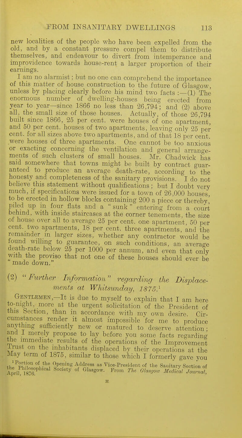 new localities of the people who have been expelled from the old, and by a constant pressure compel them to distribute themselves, and endeavour to divert from intemperance and improvidence towards house-rent a larger proportion of their earnings. I am no alarmist; but no one can comprehend the importance of this matter of house construction to the future of Glasgow, unless by placing clearly before his mind two facts : —(1) The enormous number of dwelling-houses being erected from year to year—since 1866 no less than 26,794; and (2) above all, the small size of those houses. Actually, of those 26,794 built since 1866, 25 per cent, were houses of one apartment, and 50 per cent, houses of two apartments, leaving only 25 per cent, for all sizes above two apartments, and of that 18 per cent, were houses of three apartments. One cannot be too anxious or exacting concerning the ventilation and general arrange- ments of such clusters of small houses. Mr. Chadwick has said somewhere that towns might be built by contract guar- anteed to produce an average death-rate, according to the honesty and completeness of the sanitary provisions. I do not believe this statement without qualifications; but I doubt very much, if specifications were issued for a town of 26,000 houses, to be erected in hollow blocks containing 200 a piece or thereby' piled up m four flats and a sunk entering from a court behind, with inside staircases at the corner tenements, the size of house over all to average 25 per cent, one apartment 50 per cent, two apartments, 18 per cent, three apartments, and the remainder m larger sizes, whether any contractor would be found willing to guarantee, on such conditions, an average death-rate below 25 per 1000 per annum, and even that only with the proviso that not one of these houses should ever be made down. (2)  Further Information regarding the Displace- ments at Whitsunday, 1875} Gentlemen—It is due to myself to explain that I am here to-night more at the urgent solicitation of the President of tins bection, than in accordance with my own desire Cir- cumstances render it almost impossible for me to produce anything sufficiently new or matured to deserve attention- and 1 merely propose to lay before you some facts regarding the immediate results of the operations of the Improvement Irust on the inhabitants displaced by their operations at the May term of 1875, similar to those which I formerly gave you M,1PSS0U °ft -th^ ^Pening Address as Vice-President of the Sanitary Section of ApriUa?6°P S°Ciefcy °f GlaSg°W- Fr°m The GlasS™ ^-dicllJoZal