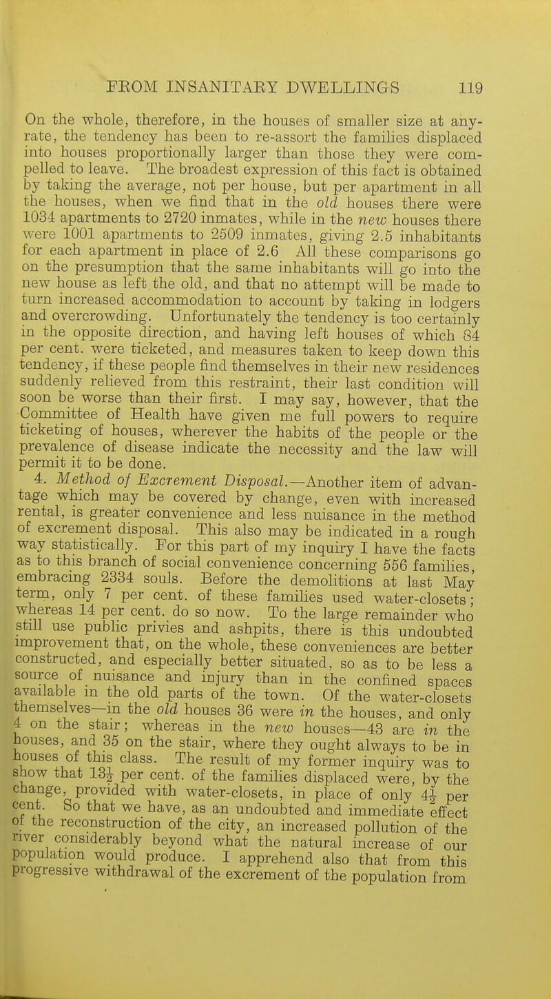 On the whole, therefore, in the houses of smaller size at any- rate, the tendency has been to re-assort the families displaced into houses proportionally larger than those they were com- pelled to leave. The broadest expression of this fact is obtained by taking the average, not per house, but per apartment in all the houses, when we find that in the old houses there were 1034 apartments to 2720 inmates, while in the new houses there were 1001 apartments to 2509 inmates, giving 2.5 inhabitants for each apartment in place of 2.6 All these comparisons go on the presumption that the same inhabitants will go into the new house as left the old, and that no attempt will be made to turn increased accommodation to account by taking in lodgers and overcrowding. Unfortunately the tendency is too certainly in the opposite direction, and having left houses of which 84 per cent, were ticketed, and measures taken to keep down this tendency, if these people find themselves in their new residences suddenly relieved from this restraint, their last condition will soon be worse than their first. I may say, however, that the Committee of Health have given me full powers to require ticketing of houses, wherever the habits of the people or the prevalence of disease indicate the necessity and the law will permit it to be done. 4. Method of Excrement Disposal— Another item of advan- tage which may be covered by change, even with increased rental, is greater convenience and less nuisance in the method of excrement disposal. This also may be indicated in a rough way statistically. For this part of my inquiry I have the facts as to this branch of social convenience concerning 556 families embracing 2334 souls. Before the demolitions at last May term, only 7 per cent, of these families used water-closets- whereas 14 per cent, do so now. To the large remainder who still use public privies and ashpits, there is this undoubted improvement that, on the whole, these conveniences are better constructed, and especially better situated, so as to be less a source of nuisance and injury than in the confined spaces available m the old parts of the town. Of the water-closets themselves—m the old houses 36 were in the houses, and only 4 on the stair; whereas in the new houses—43 are in the houses, and 35 on the stair, where they ought always to be in houses of this class. The result of my former inquiry was to show that 131 per cent of the famiiies displaced were, by the change, provided with water-closets, in place of only 4£ per cent So that we have, as an undoubted and immediate effect ot the reconstruction of the city, an increased pollution of the river considerably beyond what the natural increase of our population would produce. I apprehend also that from this progressive withdrawal of the excrement of the population from