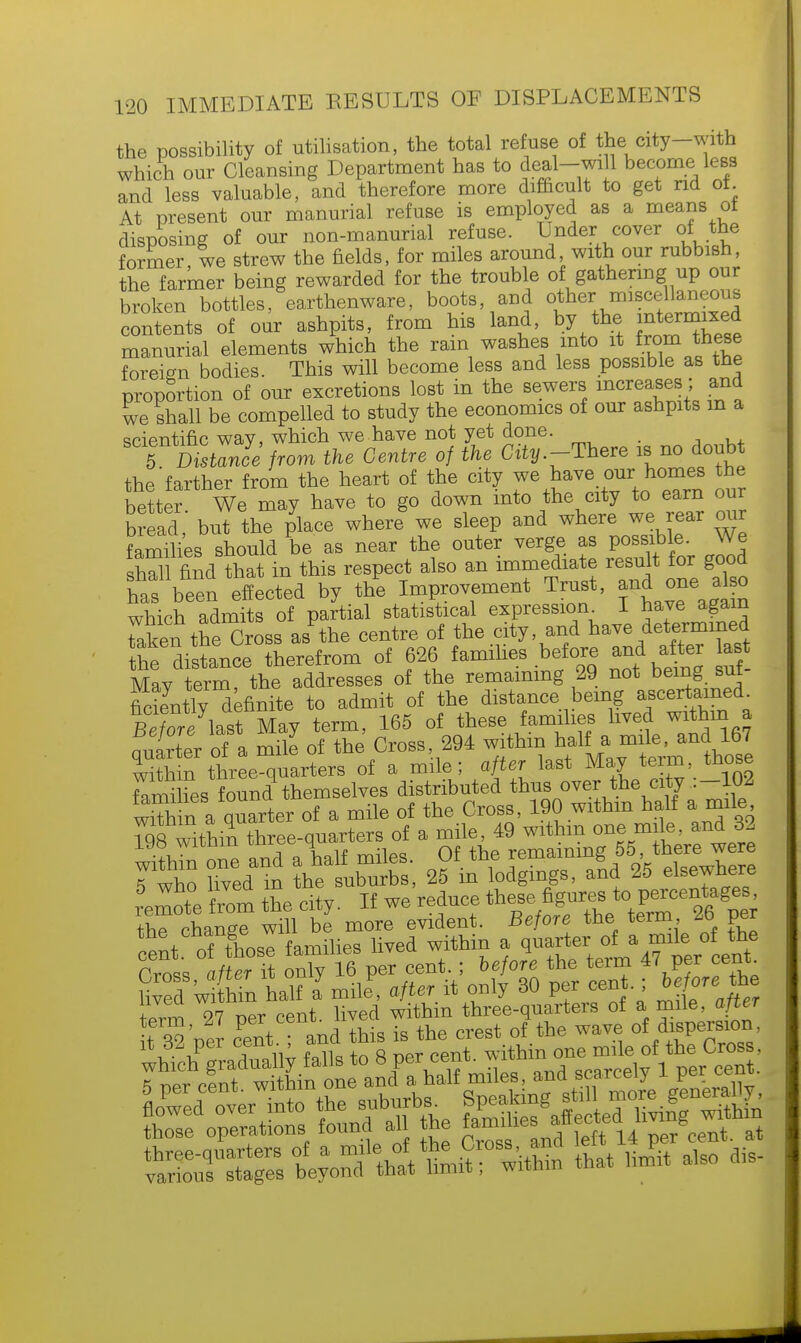 the possibility of utilisation, the total refuse of the city-with which our Cleansing Department has to deal-will become less and less valuable, and therefore more difficult to get rid ot At present our manurial refuse is employed as a means ot disposing of our non-manurial refuse. Under cover of the former, we strew the fields, for miles around with our rubbish, the farmer being rewarded for the trouble of gathering up our broken bottles, earthenware, boots, and other miscellaneous contents of our ashpits, from his land, by the m™£ manurial elements which the rain washes into it from these foreign bodies. This will become less and less possible as the proportion of our excretions lost in the sewers increases; and we shall be compelled to study the economics of our ashpits m a scientific wav, which we have not yet done. . tVDisUnl'from the Centre of the City.-There is no doubt the farther from the heart of the city we have our homes the better We may have to go down into the city to earn our bread but the place where* we sleep and where we rear our families should be as near the outer verge as possible. We shTl find that in this respect also an immediate result for good has been effected by the Improvement Trust, and one also which admits of partial statistical expression I have again Taken the^ross as the centre of the city, and have determined he distance therefrom of 626 families before and after a Mav term, the addresses of the remaining 29 not being sut fidJntly definite to admit of the distance being ascertained Beforelast May term, 165 of these families lived within a Quarter of a mile of the Cross, 294 within half a mile, and 167 Sn three-quarters of a mile; after last May term those fannhes found themselves distributed thus over the city .-102 wrfhin a Quarter of a mile of the Cross, 190 within half a mile ^wiito^h^qiiarterB of a mile, 49 within one mile, and 33 iy» wimin tu i remaining 55, there were Twho Uved m ttelhX 25 in lodgings, and 25 elsewhere remote from the city. If we reduce these figures to percentages thT chang? will be more evident. Before the term 26 per the cnange wn er Qf & mile of th Cross a/t It on 16 per cent. ; before the term 47 per cent W Wi hin half a7 mile, after it only 30 per cent. ; before the