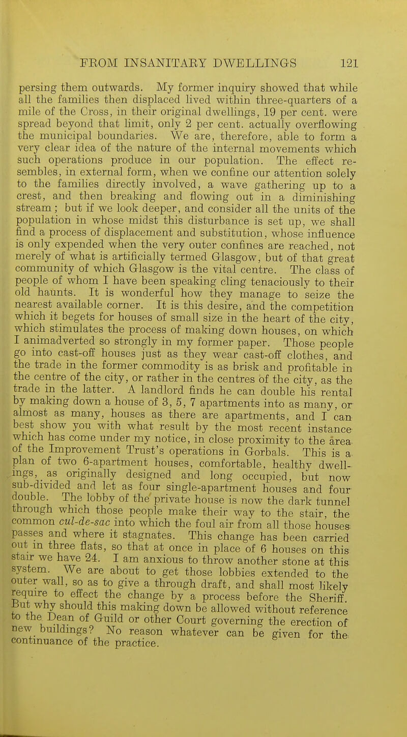 persing them outwards. My former inquiry showed that while all the families then displaced lived within three-quarters of a mile of the Cross, in their original dwellings, 19 per cent, were spread beyond that limit, only 2 per cent, actually overflowing the municipal boundaries. We are, therefore, able to form a very clear idea of the nature of the internal movements which such operations produce in our population. The effect re- sembles, in external form, when we confine our attention solely to the families directly involved, a wave gathering up to a crest, and then breaking and flowing out in a diminishing stream; but if we look deeper, and consider all the units of the population in whose midst this disturbance is set up, we shall find a process of displacement and substitution, whose influence is only expended when the very outer confines are reached, not merely of what is artificially termed Glasgow, but of that great community of which Glasgow is the vital centre. The class of people of whom I have been speaking cling tenaciously to their old haunts. It is wonderful how they manage to seize the nearest available corner. It is this desire, and the competition which it begets for houses of small size in the heart of the city, which stimulates the process of making down houses, on which I animadverted so strongly in my former paper. Those people go into cast-off houses just as they wear cast-off clothes, and the trade in the former commodity is as brisk and profitable in the centre of the city, or rather in the centres of the city, as the trade in the latter. A landlord finds he can double his rental by making down a house of 3, 5, 7 apartments into as many, or almost as many, houses as there are apartments, and I can best show you with what result by the most recent instance which has come under my notice, in close proximity to the area of the Improvement Trust's operations in Gorbals. This is a plan of two 6-apartment houses, comfortable, healthy dwell- ings, _ as originally designed and long occupied, but now sub-divided and let as four single-apartment houses and four double. The lobby of the private house is now the dark tunnel through which those people make their way to the stair the common cul-de-sac into which the foul air from all those houses passes and where it stagnates. This change has been carried out m three flats, so that at once in place of 6 houses on this stair we have 24. I am anxious to throw another stone at this system. We are about to get those lobbies extended to the outer wall, so as to give a through draft, and shall most likely require to effect the change by a process before the Sheriff mt why should this making down be allowed without reference to tneDean of Guild or other Court governing the erection of new buildings? No reason whatever can be given for the continuance of the practice.