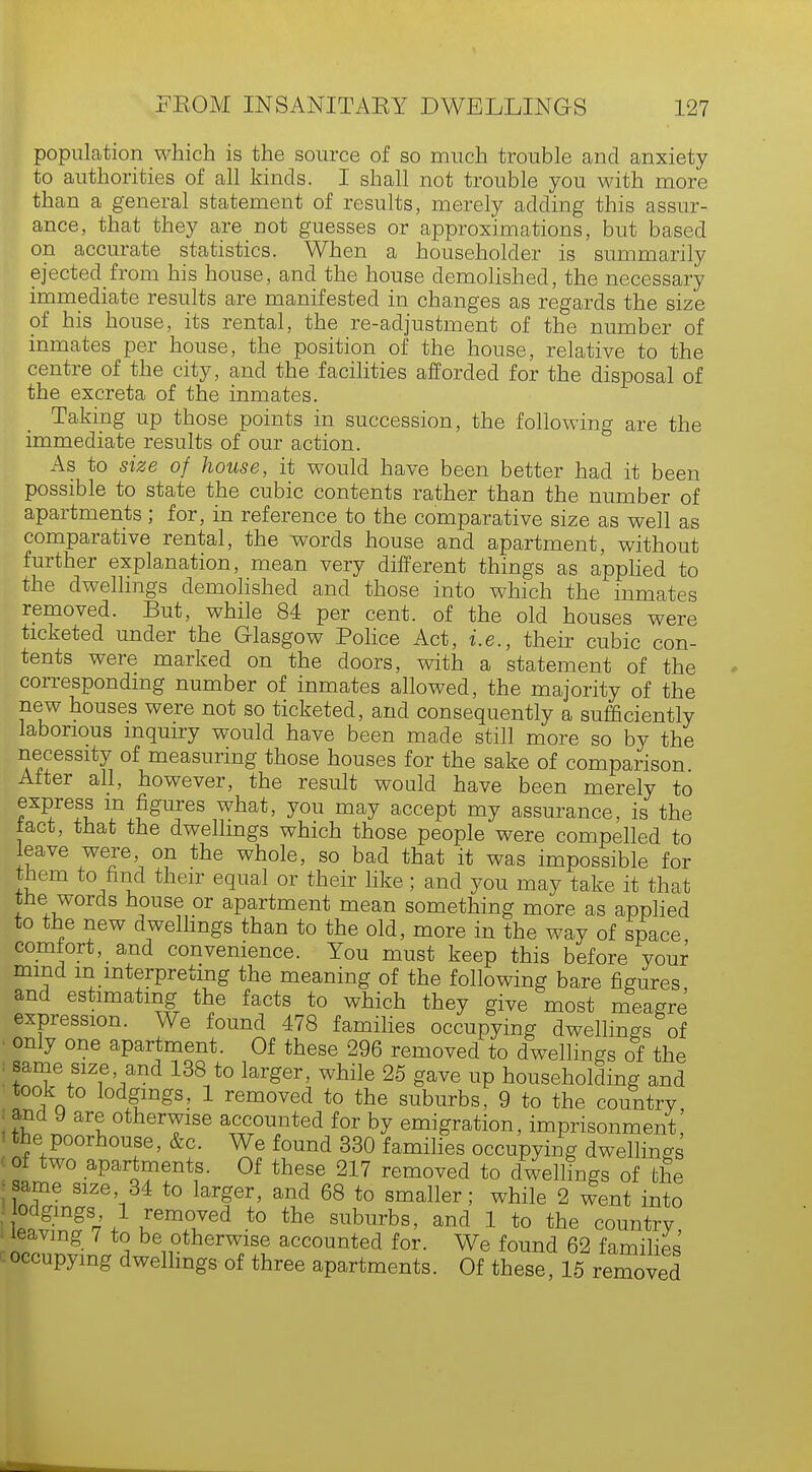 population which is the source of so much trouble and anxiety to authorities of all kinds. I shall not trouble you with more than a general statement of results, merely adding this assur- ance, that they are not guesses or approximations, but based on accurate statistics. When a householder is summarily ejected from his house, and the house demolished, the necessary immediate results are manifested in changes as regards the size of his house, its rental, the re-adjustment of the number of inmates per house, the position of the house, relative to the centre of the city, and the facilities afforded for the disposal of the excreta of the inmates. Taking up those points in succession, the following are the immediate results of our action. As to size of house, it would have been better had it been possible to state the cubic contents rather than the number of apartments ; for, in reference to the comparative size as well as comparative rental, the words house and apartment, without further explanation, mean very different things as applied to the dwellings demolished and those into which the inmates removed. But, while 84 per cent, of the old houses were ticketed under the Glasgow Police Act, i.e., their cubic con- tents were marked on the doors, with a statement of the corresponding number of inmates allowed, the majority of the new houses were not so ticketed, and consequently a sufficiently laborious inquiry would have been made still more so by the necessity of measuring those houses for the sake of comparison After all, however, the result would have been merely to express m figures what, you may accept my assurance, is the tact, that the dwellings which those people were compelled to leave were on the whole, so bad that it was impossible for them to find their equal or their like; and you may take it that tne words house or apartment mean something more as applied to the new dwellings than to the old, more in the way of space comfort, and convenience. You must keep this before your mind m interpreting the meaning of the following bare figures and estimating the facts to which they give most meagre expression. We found 478 families occupying dwellings of only one apartment. Of these 296 removed to dwellings of the same size and 138 to larger, while 25 gave up householding and took to lodgings, 1 removed to the suburbs, 9 to the country and 9 are otherwise accounted for by emigration, imprisonment, the poorhouse, &c. We found 330 families occupying dwellings of two apartments. Of these 217 removed to dwellings of the same size 34 to larger, and 68 to smaller; while 2 went into S,1 removed to the suburbs, and 1 to the country, leaving 7 to be otherwise accounted for. We found 62 families occupying dwellings of three apartments. Of these, 15 removed