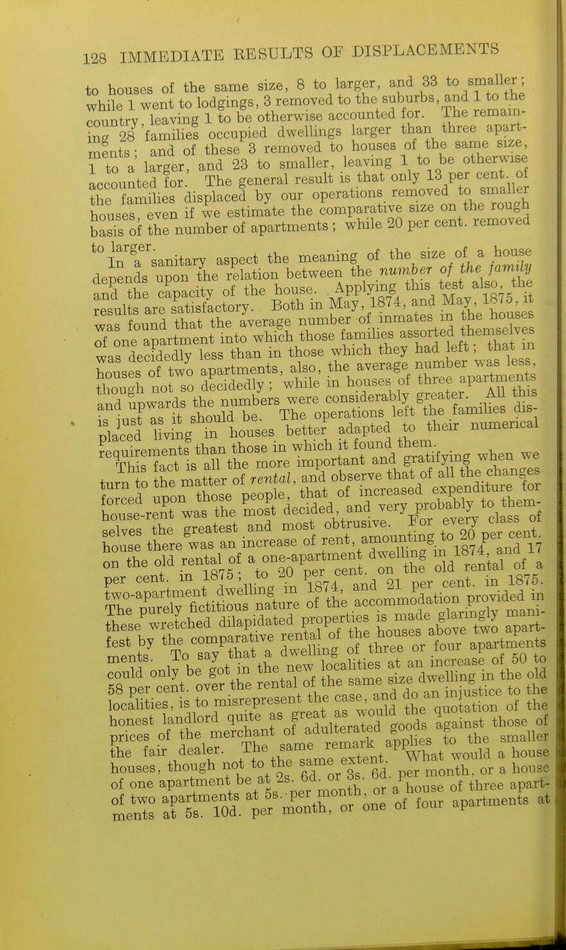 to houses of the same size, 8 to larger, and 33 to smaller; while 1 went to lodgings, 3 removed to the.suburbs, and 1 £ the I country, leaving 1 to be otherwise accounted for. The remain £- 28 'families occupied dwellings larger than three apart- ments- and of these 3 removed to houses of the same size, Ho a larger and 23 to smaller, leaving 1 to be otherwise accounted foThe general result is that only 13 per cent of the Ss displace! by our operations removed to. smailer houses even if we estimate the comparative size on the rough !;;;:',; 0f Z number of apartments ; while 20 per cent, removed | t0 In^a^sanitary aspect the meaning of the size of a house depends upo.the relation between toe number ofthefamrty and the capacity of the house. Applying this test also the ^te ^tisfoctory. Both in May 1874 and May^, 1 M n n fV>o+ +>«P avpraee number of inmates m the nouses ToXi^n^ those too*. ^^?Z was decidedly less than in those which they had left, that in houses of tw'o apartments, also, the.average.number was le, though not so decidedly; while m houses of thrQefpraPa™e,^ Wlimwards the numbers were considerably greater. All this on the old renxa _ui * i fa old rental of a —,?aiSF?Ms,ysdsii? prices of the merchant oi aa s tQ ^ the fair dealer. The same rema pf WOUld a house houses, though not to the same extei ^ & of one apartment be at 2s• ^or Js. bd. p of ^ St'-M one of four apartments at